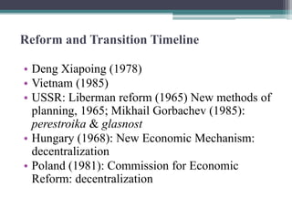 Reform and Transition Timeline
• Deng Xiapoing (1978)
• Vietnam (1985)
• USSR: Liberman reform (1965) New methods of
planning, 1965; Mikhail Gorbachev (1985):
perestroika & glasnost
• Hungary (1968): New Economic Mechanism:
decentralization
• Poland (1981): Commission for Economic
Reform: decentralization
 