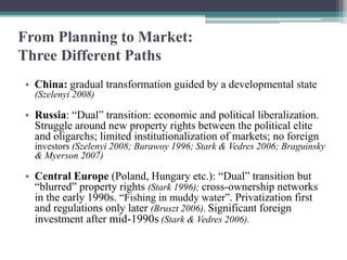 From Planning to Market:
Three Different Paths
• China: gradual transformation guided by a developmental state
(Szelenyi 2008)
• Russia: “Dual” transition: economic and political liberalization.
Struggle around new property rights between the political elite
and oligarchs; limited institutionalization of markets; no foreign
investors (Szelenyi 2008; Burawoy 1996; Stark & Vedres 2006; Braguinsky
& Myerson 2007)
• Central Europe (Poland, Hungary etc.): “Dual” transition but
“blurred” property rights (Stark 1996); cross-ownership networks
in the early 1990s. “Fishing in muddy water”. Privatization first
and regulations only later (Bruszt 2006). Significant foreign
investment after mid-1990s (Stark & Vedres 2006).
 