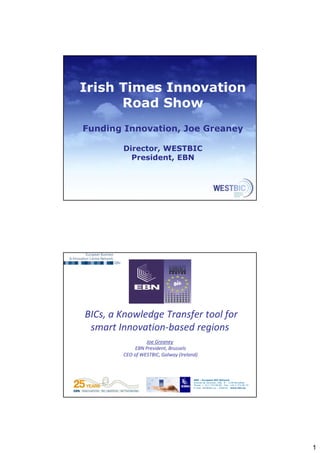1 
Irish Times Innovation 
Road Show 
Funding Innovation, Joe Greaney 
Director, WESTBIC 
President, EBN 
EBN – European BIC Network 
Avenue de Tervuren, 168. B – 1150 Bruxelles 
Phone: + 32 2 772 89 00 - Fax: +32 2 772 95 74 
E-mail: ebn@ebn.eu – Internet : www.ebn.eu 
BICs, a Knowledge Transfer tool for 
smart Innovation‐based regions 
EBN – European BIC Network 
Avenue de Tervuren, 168. B – 1150 Bruxelles 
Phone: + 32 2 772 89 00 - Fax: +32 2 772 95 74 
E-mail: ebn@ebn.eu – Internet : www.ebn.eu 
Joe Greaney 
EBN President, Brussels 
CEO of WESTBIC, Galway (Ireland) 
 