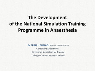 The Development of the National Simulation Training Programme in Anaesthesia 
Dr. CRINA L. BURLACU MD, MSc, FCARCSI, DEAA Consultant Anaesthetist Director of Simulation for Training College of Anaesthetists in Ireland  