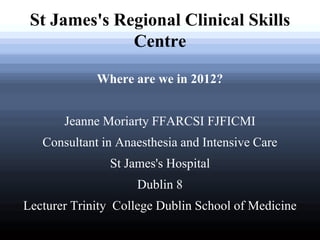 St James's Regional Clinical Skills Centre 
Where are we in 2012? 
Jeanne Moriarty FFARCSI FJFICMI 
Consultant in Anaesthesia and Intensive Care 
St James's Hospital 
Dublin 8 
Lecturer Trinity College Dublin School of Medicine  
