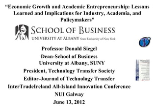 “Economic Growth and Academic Entrepreneurship: Lessons Learned and Implications for Industry, Academia, and Policymakers” 
Professor Donald Siegel 
Dean-School of Business University at Albany, SUNY 
President, Technology Transfer Society 
Editor-Journal of Technology Transfer 
InterTradeIreland All-Island Innovation Conference 
NUI Galway 
June 13, 2012 
 