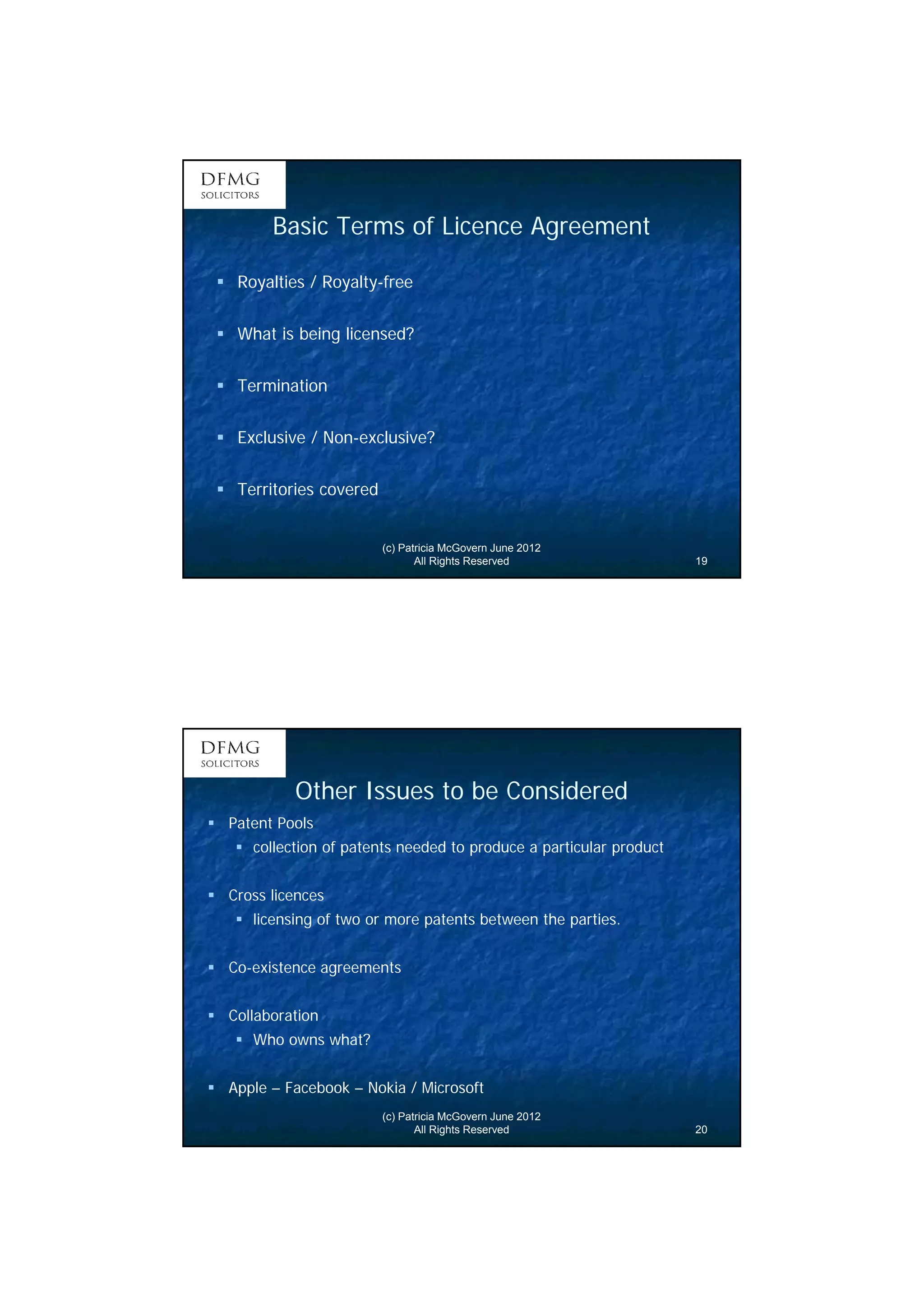 10 
Basic Terms of Licence Agreement 
(c) Patricia McGovern June 2012 
All Rights Reserved 19 
 Royalties / Royalty-free 
 What is being licensed? 
 Termination 
 Exclusive / Non-exclusive? 
 Territories covered 
Other Issues to be Considered 
(c) Patricia McGovern June 2012 
All Rights Reserved 20 
 Patent Pools 
 collection of patents needed to produce a particular product 
 Cross licences 
 licensing of two or more patents between the parties. 
 Co-existence agreements 
 Collaboration 
 Who owns what? 
 Apple – Facebook – Nokia / Microsoft 
 