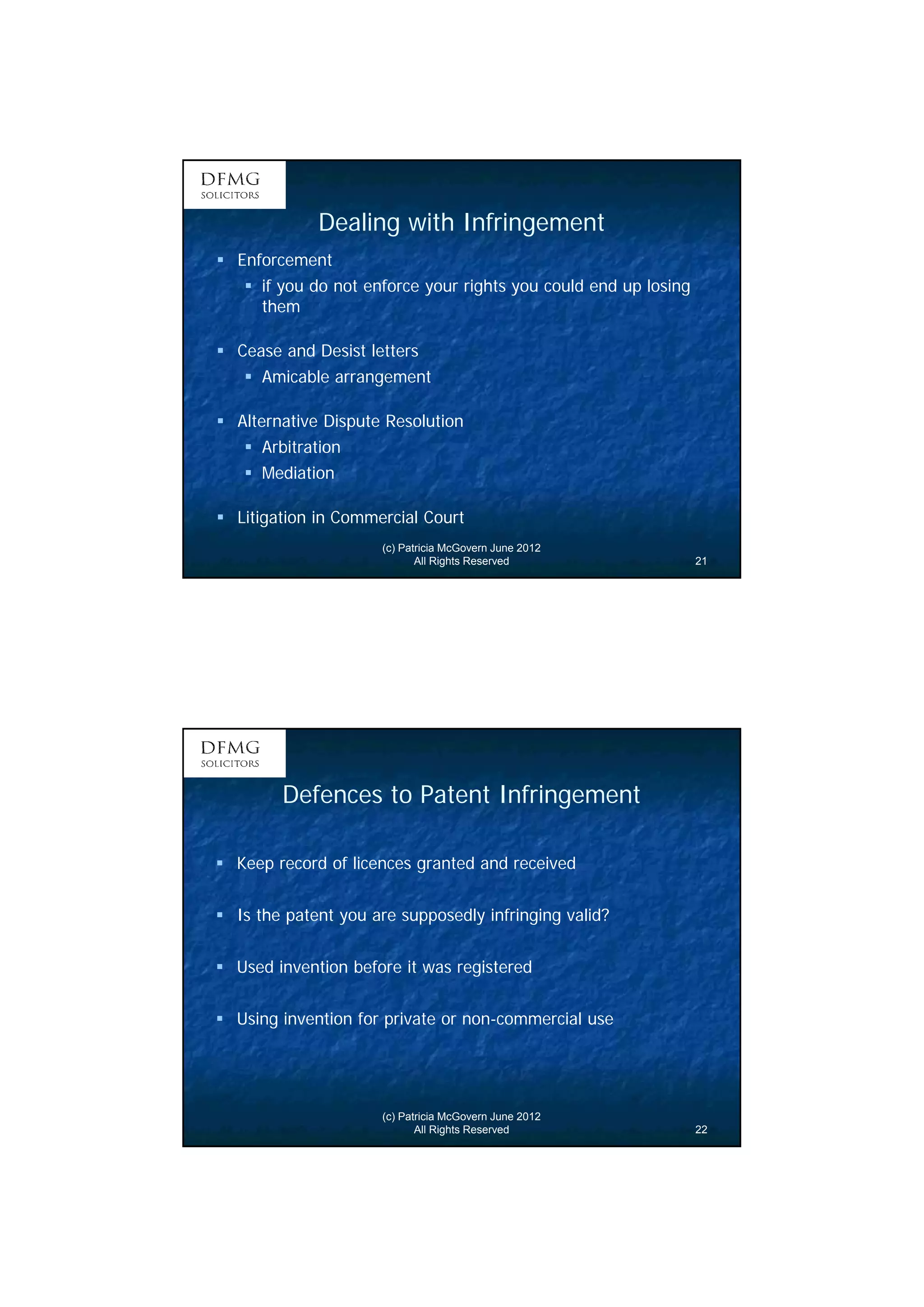 11 
Dealing with Infringement 
(c) Patricia McGovern June 2012 
All Rights Reserved 21 
 Enforcement 
 if you do not enforce your rights you could end up losing 
them 
 Cease and Desist letters 
 Amicable arrangement 
 Alternative Dispute Resolution 
 Arbitration 
 Mediation 
 Litigation in Commercial Court 
Defences to Patent Infringement 
 Keep record of licences granted and received 
 Is the patent you are supposedly infringing valid? 
 Used invention before it was registered 
 Using invention for private or non-commercial use 
(c) Patricia McGovern June 2012 
All Rights Reserved 22 
 
