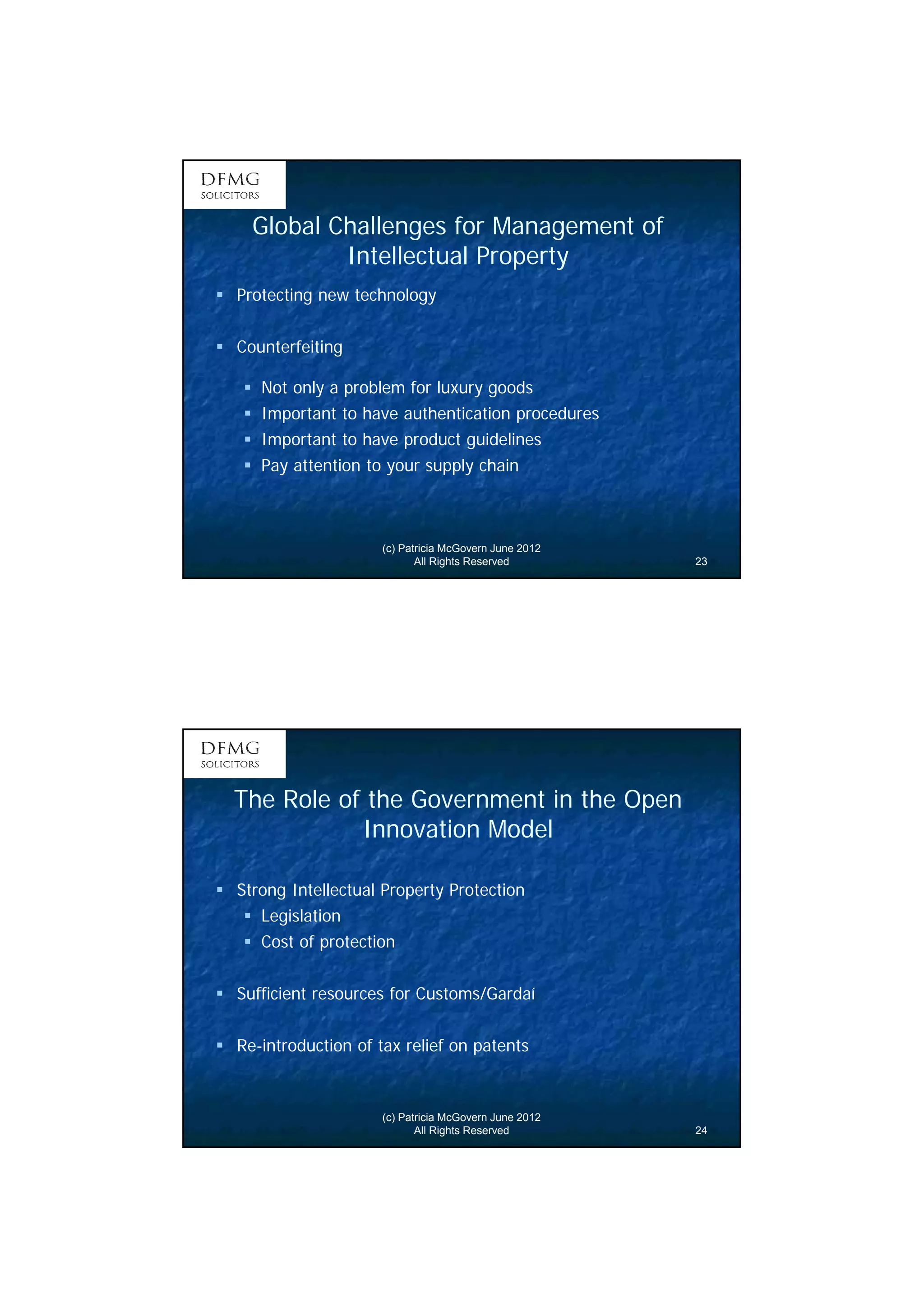 12 
Global Challenges for Management of 
Intellectual Property 
 Protecting new technology 
(c) Patricia McGovern June 2012 
All Rights Reserved 23 
 Counterfeiting 
 Not only a problem for luxury goods 
 Important to have authentication procedures 
 Important to have product guidelines 
 Pay attention to your supply chain 
The Role of the Government in the Open 
Innovation Model 
 Strong Intellectual Property Protection 
(c) Patricia McGovern June 2012 
All Rights Reserved 24 
 Legislation 
 Cost of protection 
 Sufficient resources for Customs/Gardaí 
 Re-introduction of tax relief on patents 
 