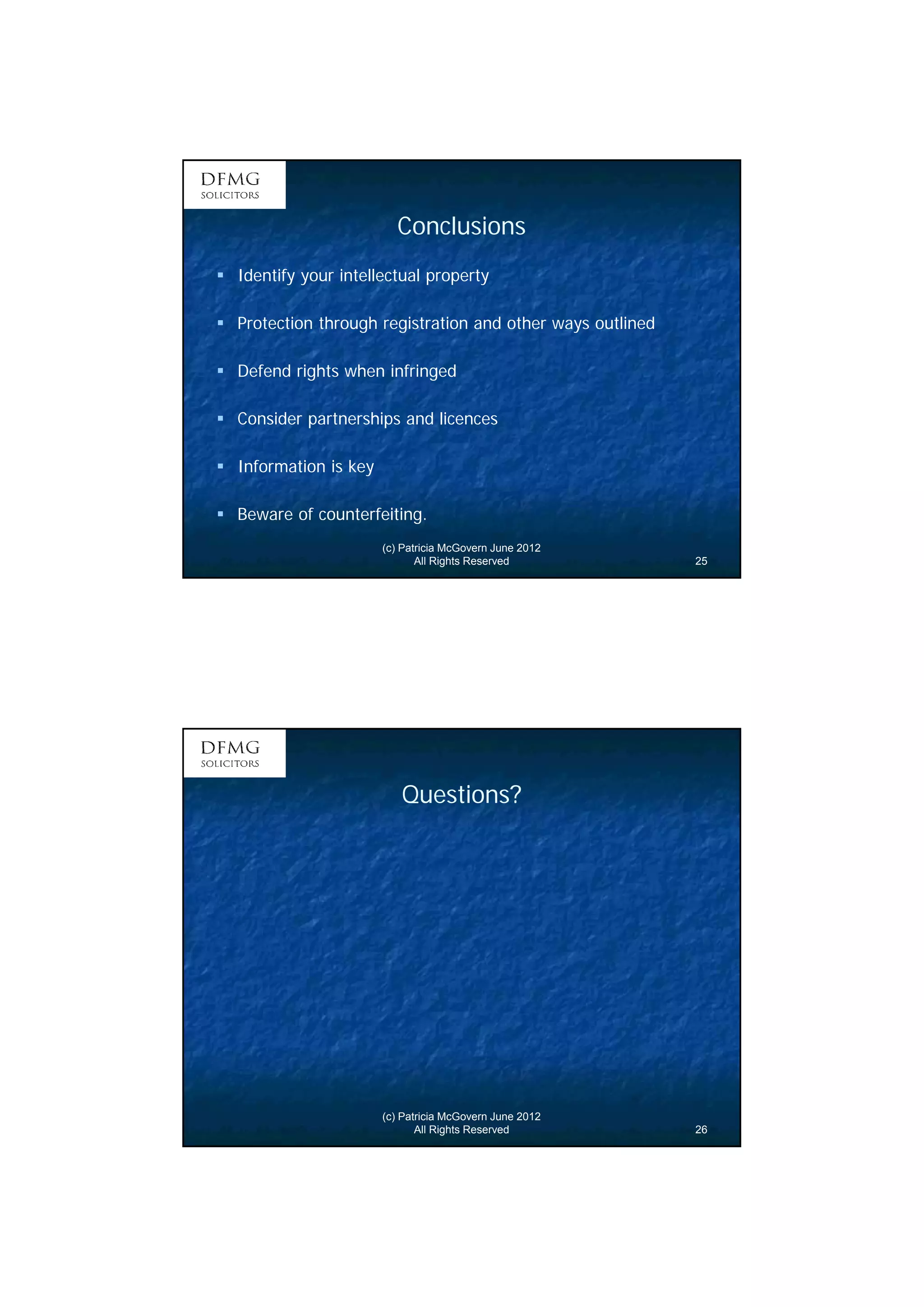 13 
Conclusions 
 Identify your intellectual property 
 Protection through registration and other ways outlined 
 Defend rights when infringed 
 Consider partnerships and licences 
(c) Patricia McGovern June 2012 
All Rights Reserved 25 
 Information is key 
 Beware of counterfeiting. 
Questions? 
(c) Patricia McGovern June 2012 
All Rights Reserved 26 
 
