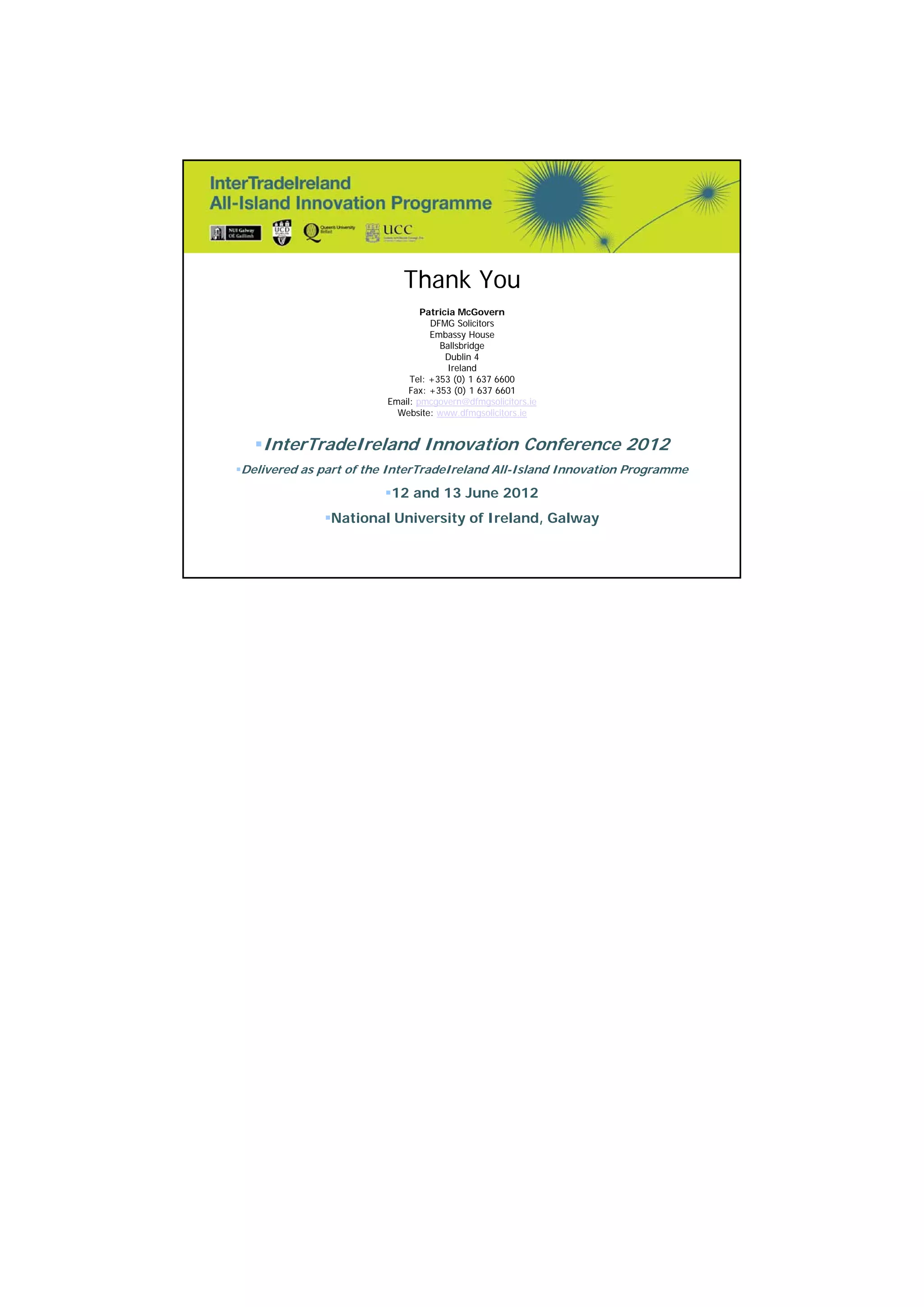 14 
Thank You 
Patricia McGovern 
DFMG Solicitors 
Embassy House 
Ballsbridge 
Dublin 4 
Ireland 
Tel: +353 (0) 1 637 6600 
Fax: +353 (0) 1 637 6601 
Email: pmcgovern@dfmgsolicitors.ie 
Website: www.dfmgsolicitors.ie 
InterTradeIreland Innovation Conference 2012 
Delivered as part of the InterTradeIreland All-Island Innovation Programme 
12 and 13 June 2012 
National University of Ireland, Galway 
(c) Patricia McGovern June 2012 
All Rights Reserved 27 

