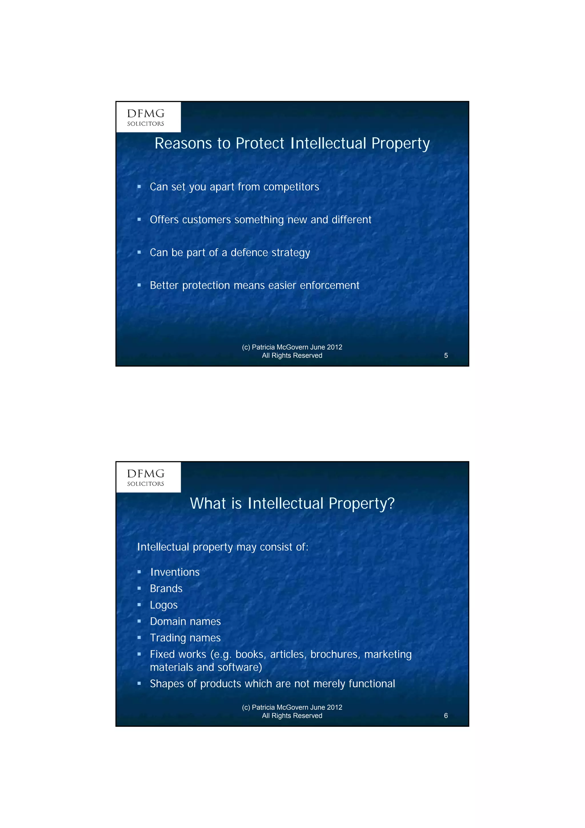 3 
Reasons to Protect Intellectual Property 
 Can set you apart from competitors 
 Offers customers something new and different 
 Can be part of a defence strategy 
 Better protection means easier enforcement 
(c) Patricia McGovern June 2012 
All Rights Reserved 5 
What is Intellectual Property? 
Intellectual property may consist of: 
 Inventions 
 Brands 
 Logos 
 Domain names 
 Trading names 
 Fixed works (e.g. books, articles, brochures, marketing 
materials and software) 
 Shapes of products which are not merely functional 
(c) Patricia McGovern June 2012 
All Rights Reserved 6 
 
