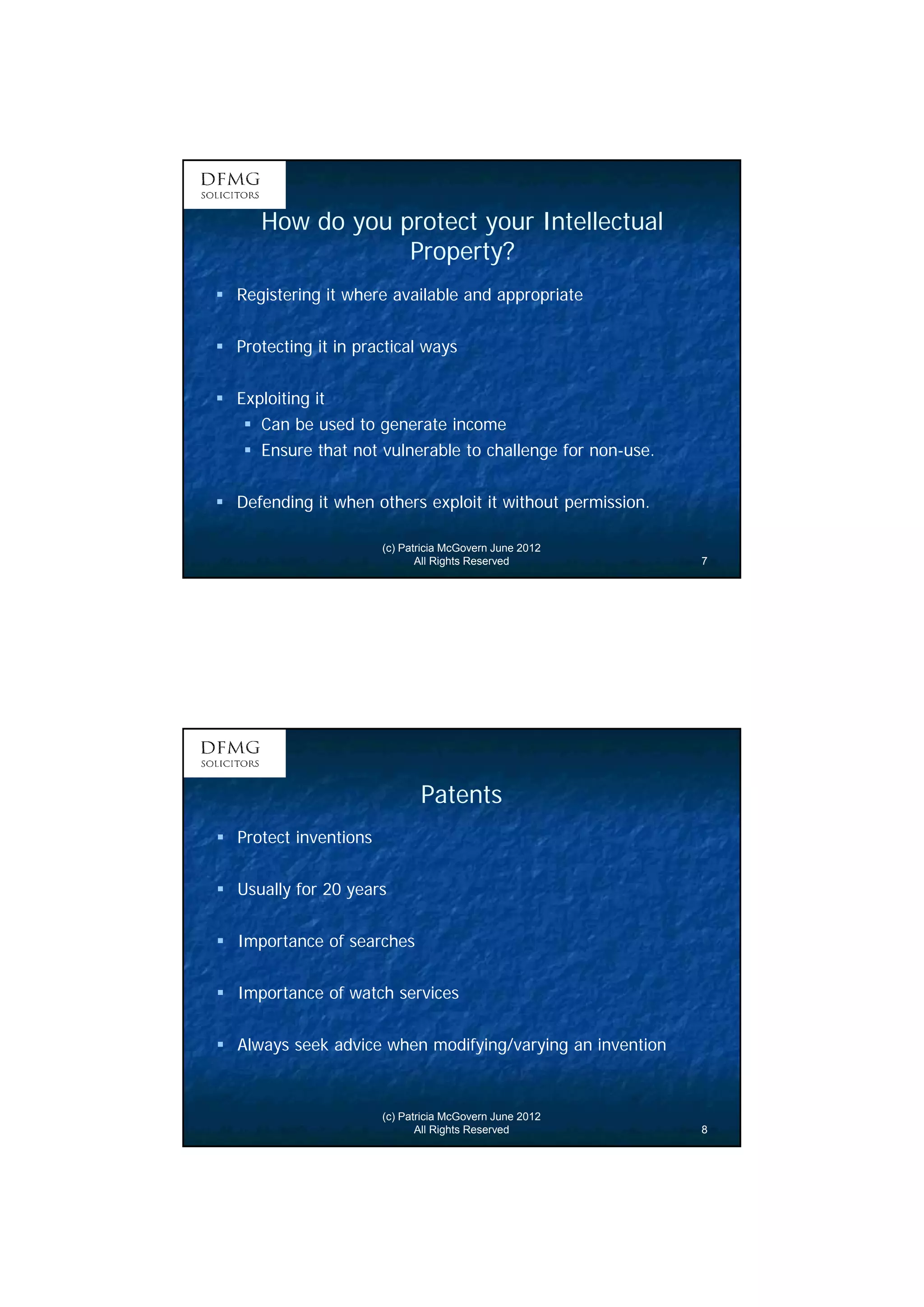 4 
How do you protect your Intellectual 
Property? 
 Registering it where available and appropriate 
 Protecting it in practical ways 
(c) Patricia McGovern June 2012 
All Rights Reserved 7 
 Exploiting it 
 Can be used to generate income 
 Ensure that not vulnerable to challenge for non-use. 
 Defending it when others exploit it without permission. 
Patents 
(c) Patricia McGovern June 2012 
All Rights Reserved 8 
 Protect inventions 
 Usually for 20 years 
 Importance of searches 
 Importance of watch services 
 Always seek advice when modifying/varying an invention 
 