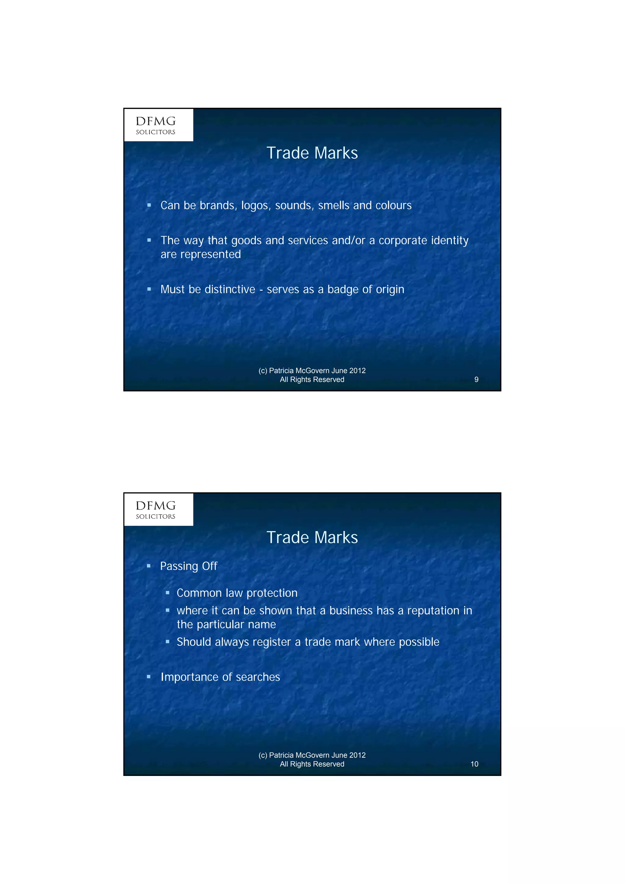 5 
Trade Marks 
 Can be brands, logos, sounds, smells and colours 
 The way that goods and services and/or a corporate identity 
are represented 
 Must be distinctive - serves as a badge of origin 
(c) Patricia McGovern June 2012 
All Rights Reserved 9 
Trade Marks 
(c) Patricia McGovern June 2012 
All Rights Reserved 10 
 Passing Off 
 Common law protection 
 where it can be shown that a business has a reputation in 
the particular name 
 Should always register a trade mark where possible 
 Importance of searches 
 