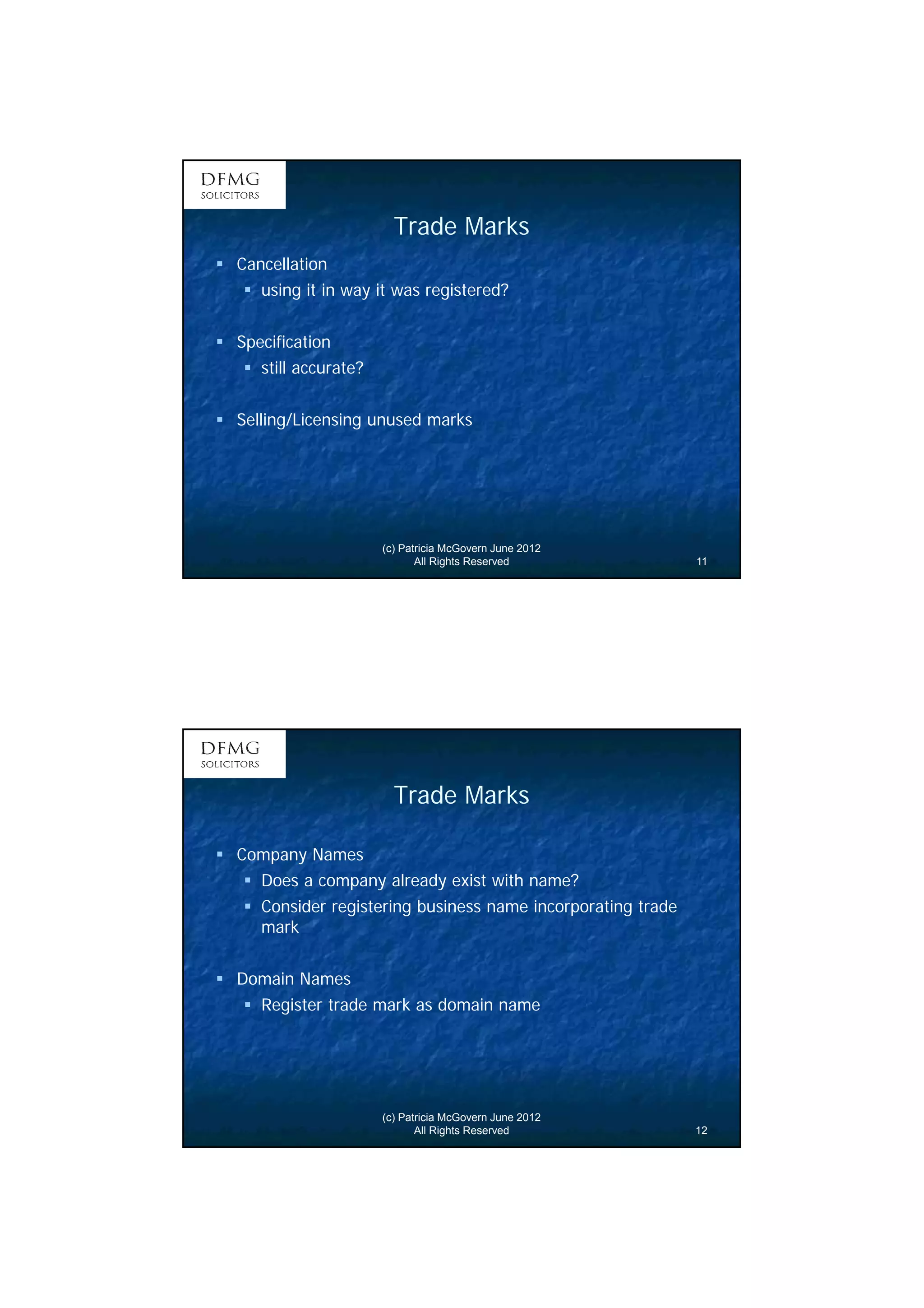 6 
Trade Marks 
(c) Patricia McGovern June 2012 
All Rights Reserved 11 
 Cancellation 
 using it in way it was registered? 
 Specification 
 still accurate? 
 Selling/Licensing unused marks 
Trade Marks 
(c) Patricia McGovern June 2012 
All Rights Reserved 12 
 Company Names 
 Does a company already exist with name? 
 Consider registering business name incorporating trade 
mark 
 Domain Names 
 Register trade mark as domain name 
 