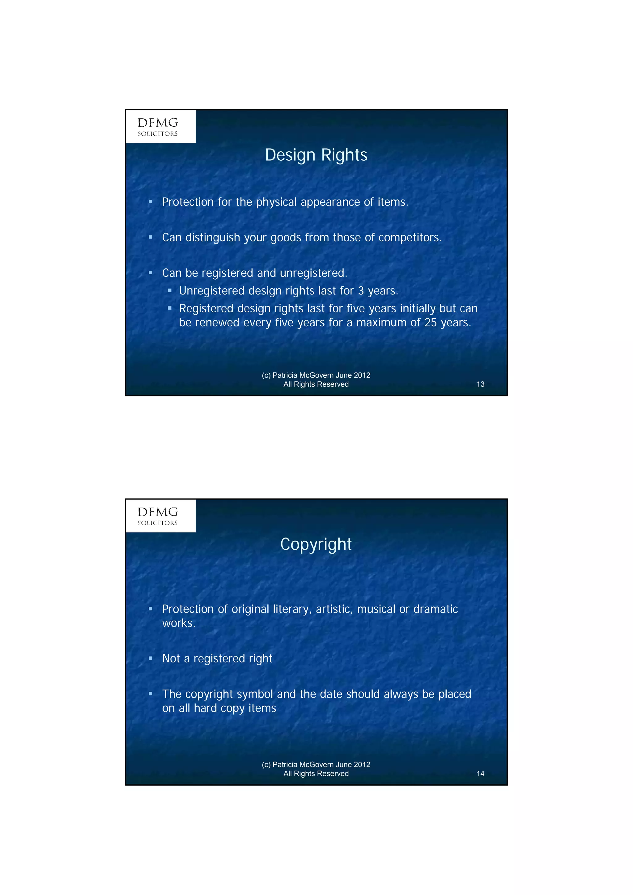 7 
Design Rights 
 Protection for the physical appearance of items. 
 Can distinguish your goods from those of competitors. 
 Can be registered and unregistered. 
 Unregistered design rights last for 3 years. 
 Registered design rights last for five years initially but can 
be renewed every five years for a maximum of 25 years. 
(c) Patricia McGovern June 2012 
All Rights Reserved 13 
Copyright 
 Protection of original literary, artistic, musical or dramatic 
works. 
(c) Patricia McGovern June 2012 
All Rights Reserved 14 
 Not a registered right 
 The copyright symbol and the date should always be placed 
on all hard copy items 
 