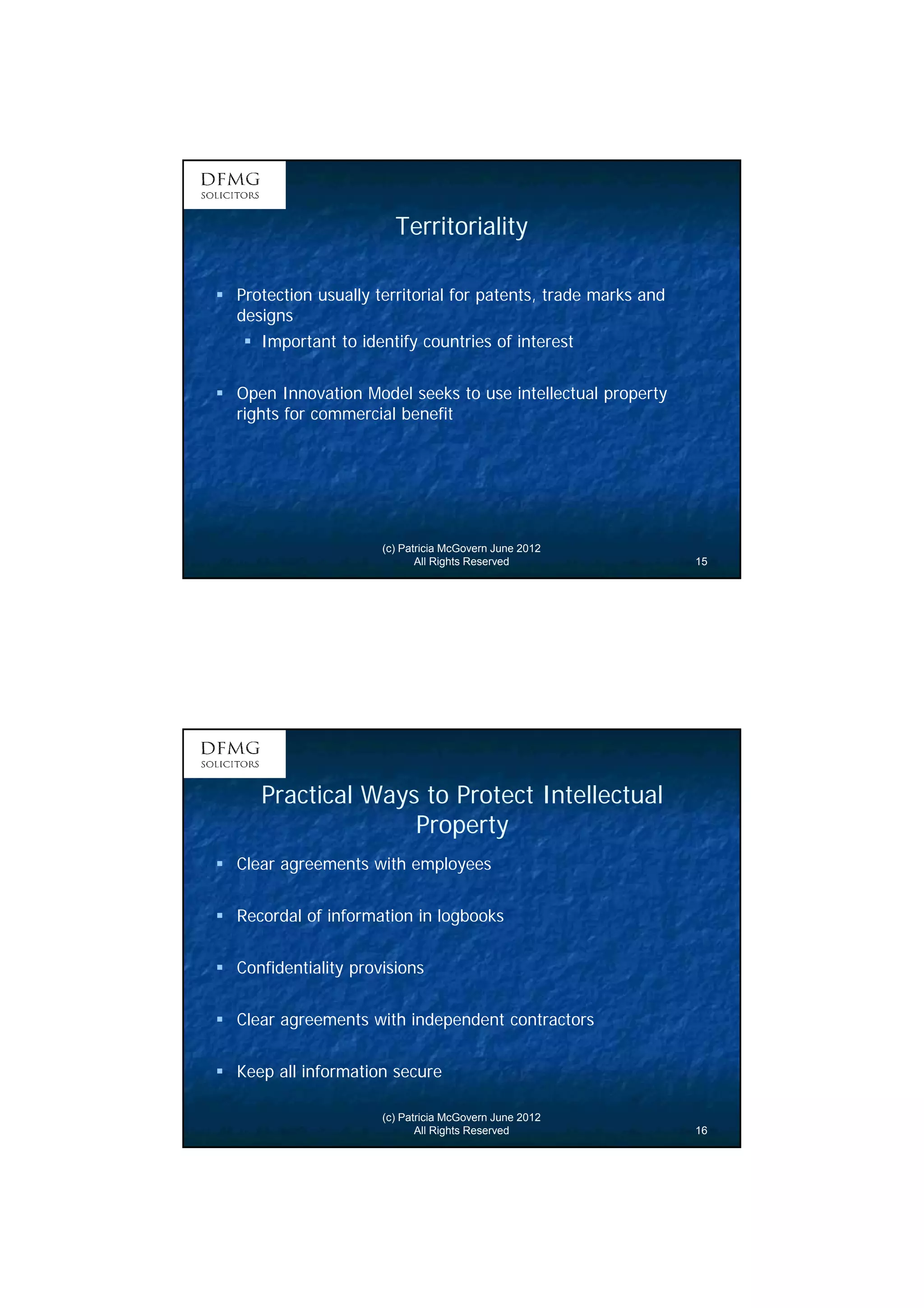 8 
Territoriality 
 Protection usually territorial for patents, trade marks and 
designs 
 Important to identify countries of interest 
 Open Innovation Model seeks to use intellectual property 
rights for commercial benefit 
(c) Patricia McGovern June 2012 
All Rights Reserved 15 
Practical Ways to Protect Intellectual 
Property 
 Clear agreements with employees 
 Recordal of information in logbooks 
 Confidentiality provisions 
 Clear agreements with independent contractors 
 Keep all information secure 
(c) Patricia McGovern June 2012 
All Rights Reserved 16 
 