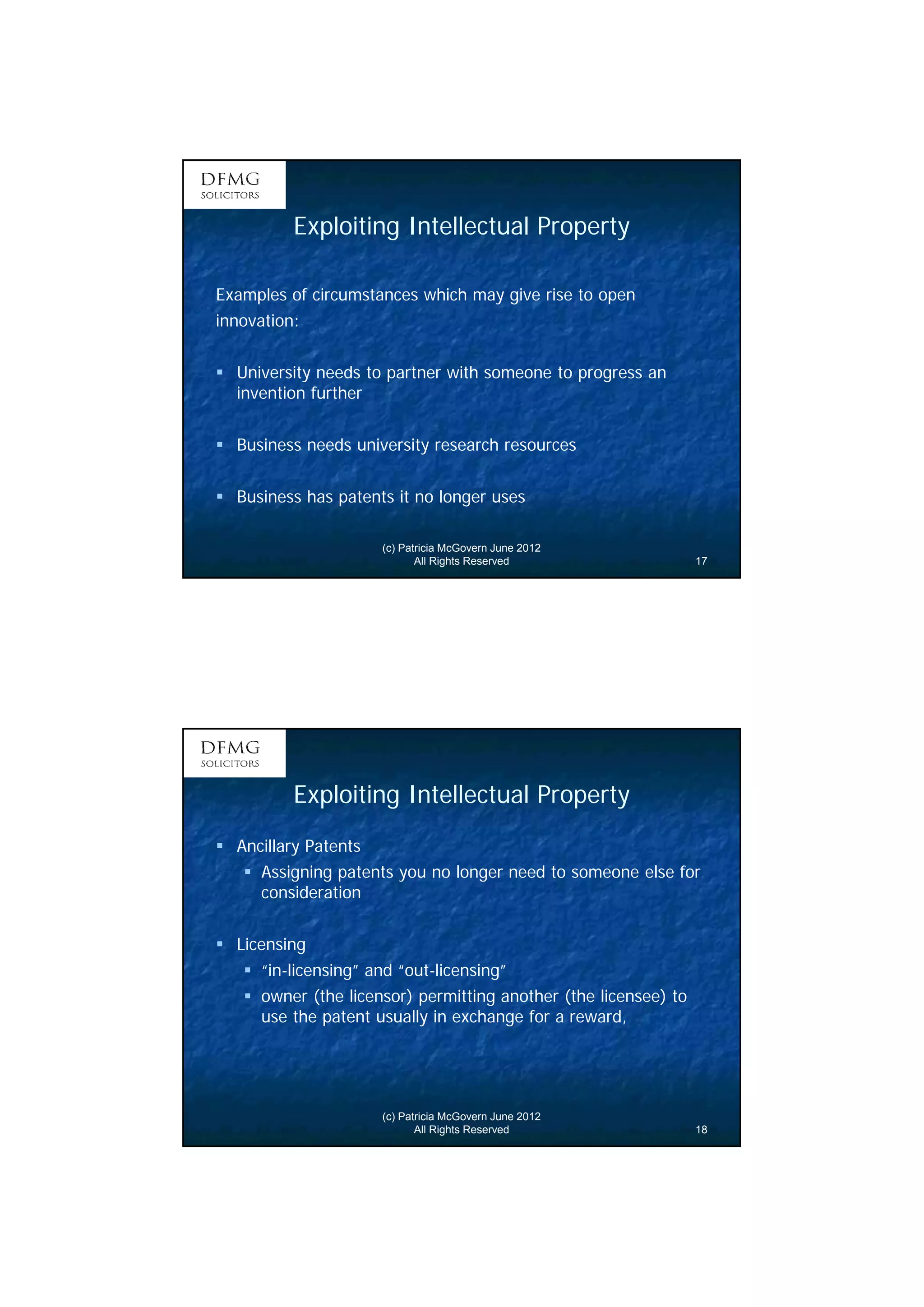 9 
Exploiting Intellectual Property 
Examples of circumstances which may give rise to open 
innovation: 
 University needs to partner with someone to progress an 
invention further 
 Business needs university research resources 
 Business has patents it no longer uses 
(c) Patricia McGovern June 2012 
All Rights Reserved 17 
Exploiting Intellectual Property 
(c) Patricia McGovern June 2012 
All Rights Reserved 18 
 Ancillary Patents 
 Assigning patents you no longer need to someone else for 
consideration 
 Licensing 
 “in-licensing” and “out-licensing” 
 owner (the licensor) permitting another (the licensee) to 
use the patent usually in exchange for a reward, 
 