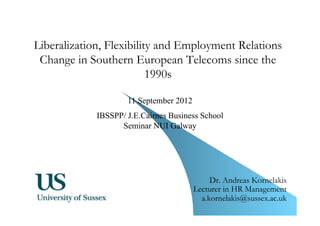 1 
Liberalization, Flexibility and Employment Relations 
Change in Southern European Telecoms since the 
1990s 
Dr. Andreas Kornelakis 
Lecturer in HR Management 
a.kornelakis@sussex.ac.uk 
11 September 2012 
IBSSPP/ J.E.Cairnes Business School 
Seminar NUI Galway 
 