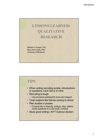 05/10/2012 
1 
LESSONS LEARNED: 
QUALITATIVE 
RESEARCH 
Richard A. Krueger, PhD 
Mary Anne Casey, PhD 
University of Minnesota 
TIPS 
• When writing recruiting scripts, introductions 
or questions, have Ginny in mind 
• Recruiting is tough 
– Use someone participants know and respect 
• Treat subjects like friends coming to dinner 
• Plan studies in phases 
– Conduct two or three fg, analyze, stop, rethink, 
revise questions to a new level, continue 
• Study good writing—NYT Science Section 
 