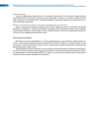 11 
Под нефинансовыми отчетами понимаются официально опубликованные компаниями и орга- 
низациями документы, в которых они отчитываются обо всех или ряде ключевых аспектов своей 
деятельности. Как правило, речь идет о стратегии КСО во взаимосвязи со стратегией развития ком- 
пании, соблюдении этических принципов ведения бизнеса, качестве корпоративного управления, 
вкладе в охрану окружающей среды, соблюдении прав человека, управлении персоналом, качеством 
продукции и услуг, поддержке местных сообществ, воздействиях компании на общество по всем клю- 
чевым направлениям ее активности. 
В обзоре рассматривались отчеты в области устойчивого развития, социальные отчеты, отчеты 
о корпоративной (социальной) ответственности, экологические отчеты, интегрированные отчеты. 
Для настоящего исследования рассматривались только отчеты, являющиеся самостоятельными (от- 
дельно опубликованными в бумажном или электрон- 
ном виде) документами, составленными на русском 
языке. Соответствующие разделы годовых отчетов в об- 
зоре не учитывались. 
В том случае, если в границы Обзора попадает не- 
сколько отчетов, выпущенных одной компанией или 
организацией (при ежегодном цикле отчетности, а так- 
же в случае публикации нескольких отчетов в пределах 
одного отчетного цикла), для целей анализа практики 
отчетности использовались последние по времени пу- 
бликации документы. 
Таким образом, в границы обзора вошли отчеты 76 
организаций, перечень которых размещен в начале об- 
зора. Для сравнения: в первом Аналитическом Обзоре2 
(2006 г.) были представлены отчеты 27 компаний, во 
втором Аналитическом Обзоре3 (2008 г) – 54 компании. 
Критерии анализа 
Обзор подготовлен на основе изучения каждого отчета. При проведении анализа во внимание 
принимались нижеперечисленные критерии. 
Значимость представленной в отчетах информации. 
Значимой признается информация, отражающая деятельность компании по реализации под- 
ходов в области корпоративной социальной ответственности, соответствующих принципам, закре- 
пленным в Социальной хартии российского бизнеса, а также способность компании или организа- 
ции реагировать на существенные вопросы, поднимаемые заинтересованными сторонами (в том 
числе в глобальном масштабе). 
Содержательный анализ был направлен на изучение того, каким образом в отчетах представлены 
следующие блоки информации: 
• стратегия развития компании и ее взаимосвязь с концепцией КСО или устойчивого разви- 
тия (УР); 
• наличие оформленной, документально подтвержденной позиции, стратегии, политики ком- 
пании в области КСО и/или отдельных ее направлений; 
• организация управления экономической, социальной, экологической результативностью: 
наличие и качество систем управления; 
• наличие и достаточность информации, подтверждающей достижения компании: ключевые 
результаты деятельности, динамика изменения показателей; 
• возможность анализа и сравнения данных о результатах деятельности компании в контексте 
лучшего мирового и российского опыта (использование универсальных инструментов не- 
финансовой отчетности); 
• характер взаимодействия с заинтересованными сторонами, включая анализ, подходы к 
взаимодействию, формы и результаты взаимодействия, реагирование на существенные во- 
просы, поднимаемые заинтересованными сторонами. 
2 Аналитический обзор корпоративных нефинансовых отчетов. Нефинансовые отчеты компаний, работающих в России: 
практика развития социальной отчетности. РСПП, М., 2006. 
3 Аналитический обзор корпоративных нефинансовых отчетов 2006–2007 гг. выпуска «Развитие социально 
ответственной практики», РСПП, М., 2008. 
 
