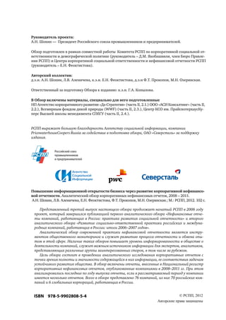 Руководитель проекта: 
А.Н. Шохин — Президент Российского союза промышленников и предпринимателей. 
Обзор подготовлен в рамках совместной работы Комитета РСПП по корпоративной социальной от- 
ветственности и демографической политике (руководитель – Д.М. Якобашвили, член Бюро Правле- 
ния РСПП) и Центра корпоратиной социальной ответственности и нефинансовой отчетности РСПП 
(руководитель – Е.Н. Феоктистова). 
Авторский коллектив: 
д.э.н. А.Н. Шохин, Л.В. Аленичева, к.э.н. Е.Н. Феоктистова, д.э.н Ф.Т. Прокопов, М.Н. Озерянская. 
Ответственный за подготовку Обзора к изданию: к.э.н. Г.А. Копылова. 
В Обзор включены материалы, специально для него подготовленные 
НП Агентство корпоративного развития «Да-Стратегия» (часть II, 2.1.) ООО «АСИ Консалтинг» (часть II, 
2.2.), Всемирным фондом дикой природы (WWF) (часть II, 2.3.), Центр КСО им. ПрайсвотерхаусКу- 
перс Высшей школы менеджмента СПбГУ (часть II, 2.4.). 
РСПП выражает большую благодарность Агентству социальной информации, компании 
PricewaterhouseCoopers Russia за содействие в подготовке обзора, ОАО «Северсталь» за поддержку 
издания. 
Российский союз 
промышленников 
и предпринимателей 
Повышение информационной открытости бизнеса через развитие корпоративной нефинансо- 
вой отчетности. Аналитический обзор корпоративных нефинансовых отчетов, 2008 – 2011. 
А.Н. Шохин, Л.В. Аленичева, Е.Н. Феоктистова, Ф.Т. Прокопов, М.Н. Озерянская.; М.: РСПП, 2012. 102 с. 
Представленный третий выпуск настоящего обзора продолжает начатый РСПП в 2006 году 
проект, который завершился публикацией первого аналитического обзора «Нефинансовые отче- 
ты компаний, работающих в России: практика развития социальной отчетности» и второго 
аналитического обзора «Развитие социально-ответственной практики российских и междуна- 
родных компаний, работающих в России: итоги 2006–2007 годов». 
Аналитический обзор современной практики нефинансовой отчетности является инстру- 
ментом общественного мониторинга и служит развитию процесса отчетности и обмена опы- 
том в этой сфере. Наличие таких обзоров повышает уровень информированности в обществе о 
деятельности компаний, служит важным источником информации для экспертов, аналитиков, 
представляющих различные группы заинтересованных сторон, в том числе за рубежом. 
Цель обзора состоит в проведении аналитического исследования корпоративных отчетов с 
точки зрения полноты и значимости содержащейся в них информации, ее соответствия задачам 
устойчивого развития общества. В обзор включены отчеты, внесенные в Национальный регистр 
корпоративных нефинансовых отчетов, опубликованные компаниями в 2008–2011 гг. При этом 
анализировались последние по году выпуска отчеты, если в рассматриваемый период у компании 
имеется несколько отчетов. Всего в обзоре представлено 76 компаний, из них 70 российских ком- 
паний и 6 глобальных корпораций, работающих в России. 
ISBN 978-5-9902808-5-4 © РСПП, 2012 
Авторские права защищены 
 