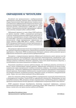 ОБРАЩЕНИЕ К ЧИТАТЕЛЯМ 
Российский союз промышленников и предпринимателей 
представляет вниманию широкого круга заинтересованных 
сторон Аналитический обзор нефинансовых отчетов компа- 
ний «Повышение информационной открытости бизнеса через 
развитие корпоративной нефинансовой отчетности». Обзор 
включает отчеты, опубликованные в 2008–2011 гг. и разме- 
щенные в Национальном регистре корпоративных нефинан- 
совых отчетов, который создан и ведется РСПП. 
Публикацией третьего по счету обзора РСПП продолжа- 
ет проект, начатый в 2006 г., посвященный мониторингу 
и анализу тенденций развития добровольной публичной от- 
четности в корпоративном секторе и обобщающий практи- 
ку в этой сфере с момента ее возникновения в России. Сегодня 
аналитические обзоры корпоративных нефинансовых от- 
четов, изданные в 2006, 2008, 2012 гг., наряду с созданной в 
РСПП электронной библиотекой отчетов представляют со- 
бой наиболее полный из имеющихся в России источников ин- 
формации по данной проблематике. 
Рассматривая нефинансовый отчет как инструмент корпоративного управления и одновременно 
как средство повышения прозрачности в деятельности компаний, улучшения диалога с социальными 
партнерами и обществом, РСПП последовательно действует в решении задачи развития процесса 
добровольной отчетности в среде российских предпринимателей. 
Расширение и совершенствование практики добровольной отчетности имеет значение как для 
отдельных компаний, демонстрирующих свою социальную ответственность, устойчивость и кон- 
курентоспособность, так и для делового сообщества в целом, многообразный вклад которого в обще- 
ственное развитие необходимо адекватно отражать, делая этот вклад достоянием общества, и 
способствовать тем самым повышению его доверия к бизнесу. 
Результаты проведенного анализа свидетельствуют, что тенденции развития отчетности в 
России в целом соответствуют мировой практике. Нефинансовая отчетность все больше воспри- 
нимается как норма корпоративного поведения компаниями–лидерами, для которых в актуальной 
повестке дня – повышение информационной открытости, раскрытие преимуществ ответственной 
деловой практики, демонстрация свидетельств ее влияния на рост материальных и нематериаль- 
ных активов компаний, на развитие регионов и общества в целом, на повышение конкурентоспособ- 
ности. Уверен, что число таких компаний в России будет расти. 
Хотел бы отметить работу Комитета РСПП по корпоративной социальной ответственности 
и демографической политике, Совета РСПП по нефинансовой отчетности, объединяющих на своих 
площадках компании, НКО, экспертов, которые заинтересованы в продвижении в бизнес–сообществе 
принципов ответственной деловой практики и поддерживают инициативы РСПП в этой области. 
РСПП выражает большую благодарность Агентству социальной информации, компании 
PricewaterhouseCoopers Russia за содействие в подготовке обзора, ОАО «Северсталь» за поддержку из- 
дания, а также всем, кто приял участие в работе над Обзором. 
Президент Российского союза 
промышленников и предпринимателей А.Н. Шохин 
 