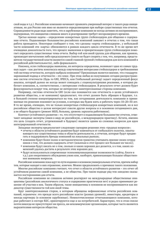 Нефинансовая отчетность в России 23 
Возобновление дискуссий о содержании устойчивого развития 
В связи с идеей интегрированной отчетности в международном экспертном сообществе опять 
активизировалось обсуждение вопроса о том, что является предметом отчетов в области устойчиво- 
го развития: устойчивость самих компаний или их вклад в достижение целей устойчивого развития, 
сформулированных в документе ООН «Повестка XXI века». 
Сторонники первого подхода (устойчивость самой компании) считают, что именно такая трак- 
товка отвечает интересам инвесторов и фактически отражает экономическую составляющую под- 
хода по «триединому итогу». Раздаются также голоса о том, что «Повестка XXI века» уже успела уста- 
реть, не успев начать работать. 
Их оппоненты указывают на то, что, согласно последним опросам, только 5% инвесторов инте- 
ресуются тематикой нефинансовой отчетности, а вот количество общественных инициатив, требую- 
щих от компаний раскрытия информации по результатам их деятельности в самых разных аспектах, 
важных для общества, растет в геометрической прогрессии – и эту многочисленную аудиторию ин- 
тересует совсем не устойчивость компаний. 
Очевидно, что дискуссии будут продолжаться, поскольку до достижения единой платформы в по- 
нимании общих задач пока еще далеко. 
Что говорят инвесторы?25 
До сих пор инвесторы, озабоченные вопросами КСО или устойчивого развития 
в деятельности компаний, не слишком активно высказывались на эту тему, за ис- 
ключением участников Инициативы по ответственному инвестированию ООН 
(POI) и ряда крупных финансовых институтов (Мирового банка и Европейского бан- 
ка реконструкции и развития, Международной финансовой корпорации). 
И вот появилась официальная позиция ответственных инвесторов – глобальных 
финансовых институтов, оперирующих на развивающихся рынках с общим портфе- 
лем в 960 млрд долл. Авторы позиции призвали компании к следующим действиям: 
• регулярно предоставлять информацию о качестве корпоративного управ- 
ления и управления экологической и социальной ответственностью в 
годовых отчетах или в отчетах в области устойчивого развития, обра- 
щая максимум внимания на существенные для бизнеса компаний риски и 
возможности; 
• ставить четкие цели в области устойчивого развития и предоставлять 
информацию о том, достигаются ли они; 
• использовать GRI в качестве методологической основы для отчетности; 
• постоянно улучшать качество отчетности на основе консультаций с за- 
интересованными сторонами. 
25 См.: Investor Statement on Sustainability Reporting in Emerging Markets, 2008. 
 