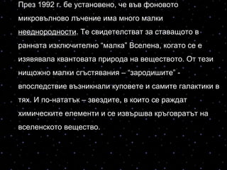През 1992 г. бе установено, че във фоновото
микровълново лъчение има много малки
нееднородности. Те свидетелстват за ставащото в
ранната изключително “малка” Вселена, когато се е
изявявала квантовата природа на веществото. От тези
нищожно малки сгъстявания – “зародишите” -
впоследствие възникнали куповете и самите галактики в
тях. И по-нататък – звездите, в които се раждат
химическите елементи и се извършва кръговратът на
вселенското вещество.
 