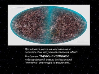 Детайлната карта на микровълновия
реликтов фон, получен от спътника WMAP.
Виждат се първоначалните
нееднородности, довели до сегашната
“клетъчна” структура на Вселената.
 