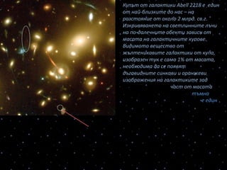 Купът от галактики Abell 2218 е един
от най-близките до нас – на
разстояние от около 2 млрд. св.г.
Изкривяването на светлинните лъчи
на по-далечните обекти зависи от
масата на галактичните купове.
Видимото вещество от
жълтеникавите галактики от купа,
изобразен тук е само 1% от масата,
необходима да се появят
дъговидните синкави и оранжеви
изображения на галактиките зад
купа. Останалата част от масата
на купа галактики е т.нар. тъмна
материя – каква точно – това е един
от нерешените въпроси на
съвременната космология.
Отделно е дадено усиленото от гравитационната леща
изображение на много древна галактика-бебе на възраст 13,4
млрд.св.г. с диаметър само 500 св.г. в сравнение с 100-те хиляди св.
г. диаметър на нашата Галактика. Звездите в нея са първичните –
възникнали в такава ранна епоха от живота на Вселената.
 