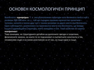 ОСНОВЕН КОСМОЛОГИЧЕН ПРИНЦИП
Вселената е еднородна. Т. е. ако разположим структури като Великата стена в куб с
размери 200-300 млн. св. г., той ще съдържа еднакво количество галактики –
толкова, колкото и всеки друг куп с такива размери на друго място във Вселената.
Един наблюдател, разположен на произволно място във Вселената, ще вижда
същата едромащабна структура, която виждаме и ние. Това свойство се нарича
изотропност на Вселената.
Това означава, че структурните детайли на далечните звезди и галактики,
физическите закони, на които те се подчиняват и съответните константи в тях,
независимо къде и на какво разстояние са от нас, са също едни и същи.
В ГОЛЯМ МАЩАБ, НАВСЯКЪДЕ И ПО ВСЯКО ВРЕМЕ, ВСЕЛЕНАТА Е ЕДНАКВА
Така възприетият от космолозите принцип позволява да се построи теория на
цялата Вселена – наблюдаемата и ненаблюдаемата. Вселената може да се
моделира – това означава, че може да се конструира физико-математически модел
на Вселената, който се основава на представите на своите създатели.
 