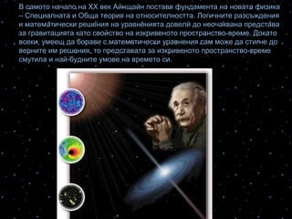 В самото начало на ХХ век Айнщайн поставя фундамента на новата физика
– Специалната и Обща теория на относителността. Логичните разсъждения
и математически решения на уравненията довели до неочаквана представа
за гравитацията като свойство на изкривеното пространство-време. Докато
всеки, умеещ да борави с математически уравнения сам може да стигне до
верните им решения, то представата за изкривеното пространство-време
смутила и най-будните умове на времето си.
 