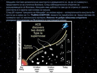 Айнщайн поставя космологична константа в уравненията си, за да ги съвмести с
представите си за статична Вселена. След наблюдателното откритие за
разширяващата се Вселена, Айнщайн има доблестта сам да се отрече от своята
константа и я нарича най-голяма си грешка.
След 80 години “грешката на Айнщайн” се оказва вярна – космологичната константа би
могла да е израз на т.н. ТЪМНА ЕНЕРГИЯ, каквато се предполага че представлява по-
голямата част от вселенската материя. Именно тя добре обяснява откритото
ускорено разширение на Вселената в настоящата епоха.
 