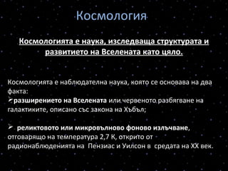 Космология
Космологията е наука, изследваща структурата и
развитието на Вселената като цяло.
Космологията е наблюдателна наука, която се основава на два
факта:
разширението на Вселената или червеното разбягване на
галактиките, описано със закона на Хъбъл;
  реликтовото или микровълново фоново излъчване,
отговарящо на температура 2,7 К, открито от
радионаблюденията на Пензиас и Уилсон в средата на ХХ век.
 