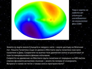 Земята се върти около Слънцето и заедно с него – около центъра на Млечния
път. Нашата Галактика също се движи в Местната група галактики към купа
галактики в Дева. Скоростите на всички тези движения силно се различават от
тази на микровълновото фоново излъчване.
Cкоростта на движение на Местната група галактики от порядъка на 600 км/сек
спрямо фоновото реликтово лъчение – много по-голяма от очакваната.
Въпросът е какво ни тегли с такава сила в пространството?
Това е карта на 
небето от 
спътника-
изследовател 
на космическия 
фон СОВЕ
 