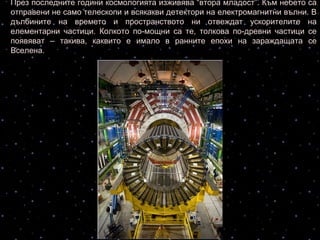 През последните години космологията изживява “втора младост”. Към небето са
отправени не само телескопи и всякакви детектори на електромагнитни вълни. В
дълбините на времето и пространството ни отвеждат ускорителите на
елементарни частици. Колкото по-мощни са те, толкова по-древни частици се
появяват – такива, каквито е имало в ранните епохи на зараждащата се
Вселена.
Ускорителя на
заредени частици в
Швейцария
 