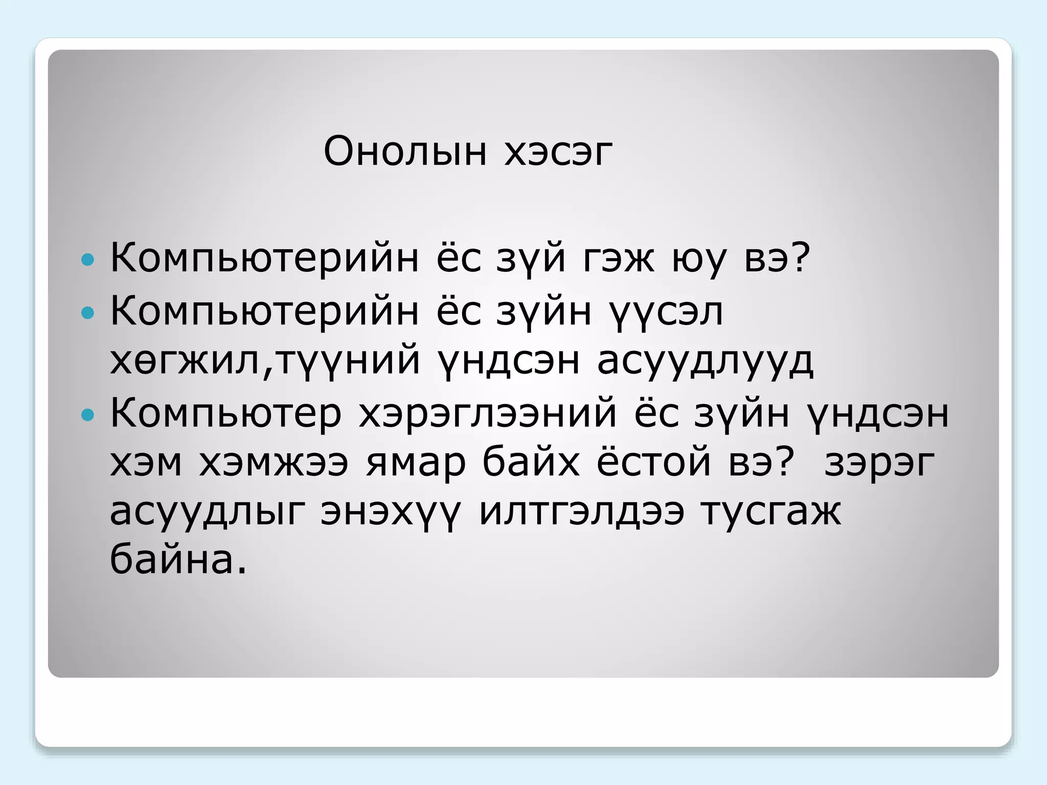 Онолын хэсэг 
 Компьютерийн ёс зүй гэж юу вэ? 
 Компьютерийн ёс зүйн үүсэл 
хөгжил,түүний үндсэн асуудлууд 
 Компьютер хэрэглээний ёс зүйн үндсэн 
хэм хэмжээ ямар байх ёстой вэ? зэрэг 
асуудлыг энэхүү илтгэлдээ тусгаж 
байна. 
 