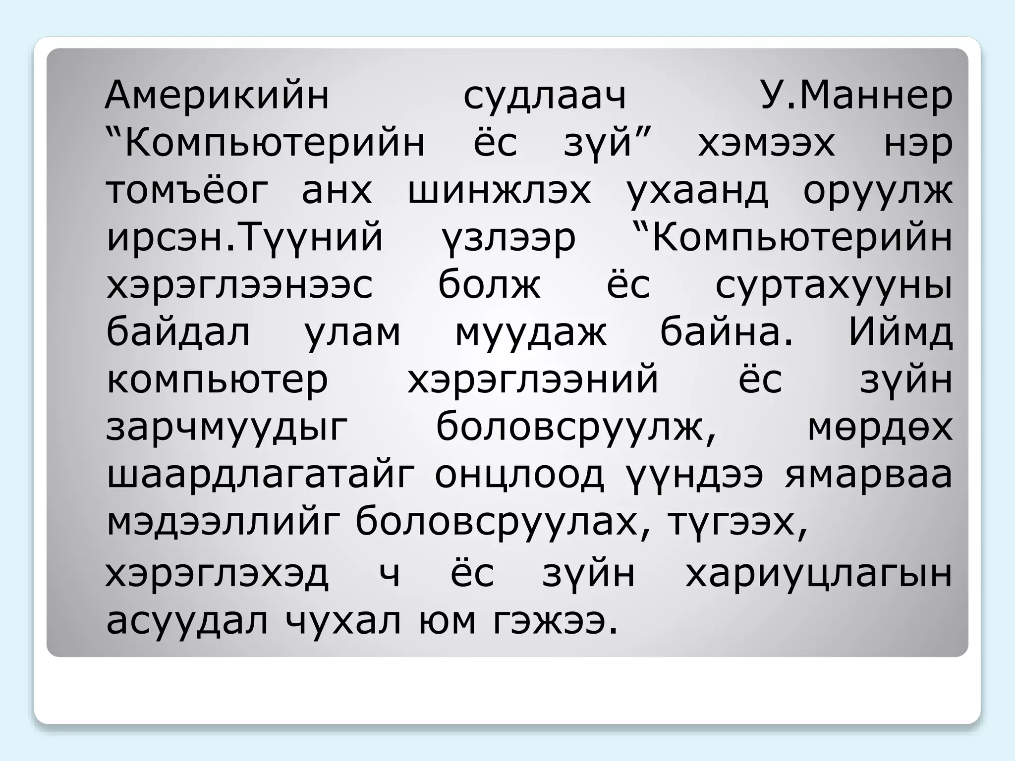 Америкийн судлаач У.Маннер 
“Компьютерийн ёс зүй” хэмээх нэр 
томъёог анх шинжлэх ухаанд оруулж 
ирсэн.Түүний үзлээр “Компьютерийн 
хэрэглээнээс болж ёс суртахууны 
байдал улам муудаж байна. Иймд 
компьютер хэрэглээний ёс зүйн 
зарчмуудыг боловсруулж, мөрдөх 
шаардлагатайг онцлоод үүндээ ямарваа 
мэдээллийг боловсруулах, түгээх, 
хэрэглэхэд ч ёс зүйн хариуцлагын 
асуудал чухал юм гэжээ. 
 