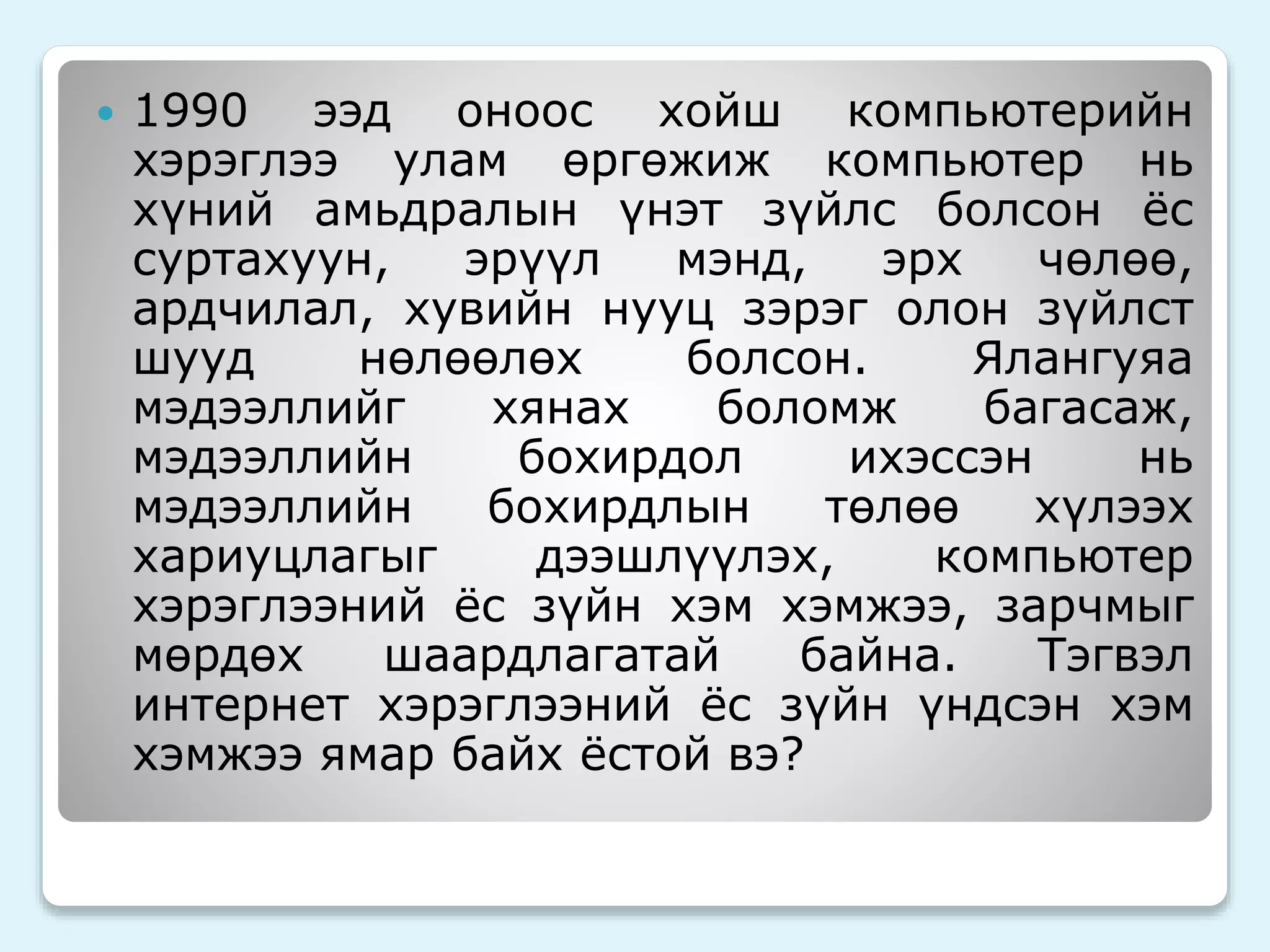  1990 ээд оноос хойш компьютерийн 
хэрэглээ улам өргөжиж компьютер нь 
хүний амьдралын үнэт зүйлс болсон ёс 
суртахуун, эрүүл мэнд, эрх чөлөө, 
ардчилал, хувийн нууц зэрэг олон зүйлст 
шууд нөлөөлөх болсон. Ялангуяа 
мэдээллийг хянах боломж багасаж, 
мэдээллийн бохирдол ихэссэн нь 
мэдээллийн бохирдлын төлөө хүлээх 
хариуцлагыг дээшлүүлэх, компьютер 
хэрэглээний ёс зүйн хэм хэмжээ, зарчмыг 
мөрдөх шаардлагатай байна. Тэгвэл 
интернет хэрэглээний ёс зүйн үндсэн хэм 
хэмжээ ямар байх ёстой вэ? 
 