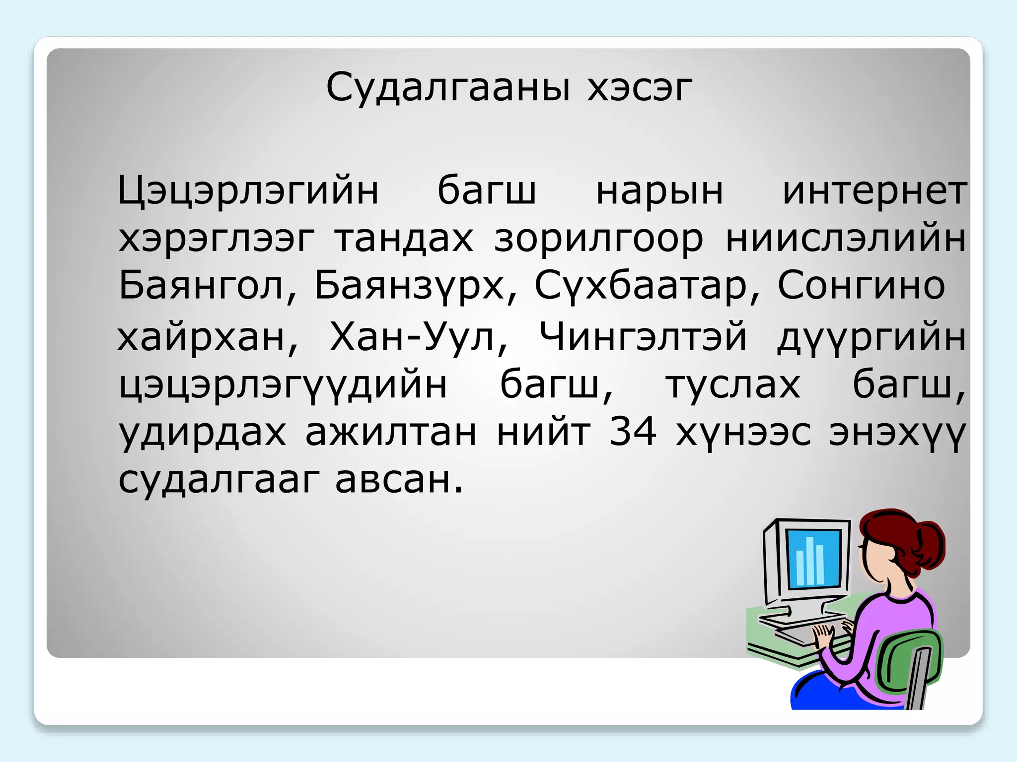 Судалгааны хэсэг 
Цэцэрлэгийн багш нарын интернет 
хэрэглээг тандах зорилгоор ниислэлийн 
Баянгол, Баянзүрх, Сүхбаатар, Сонгино 
хайрхан, Хан-Уул, Чингэлтэй дүүргийн 
цэцэрлэгүүдийн багш, туслах багш, 
удирдах ажилтан нийт 34 хүнээс энэхүү 
судалгааг авсан. 
 