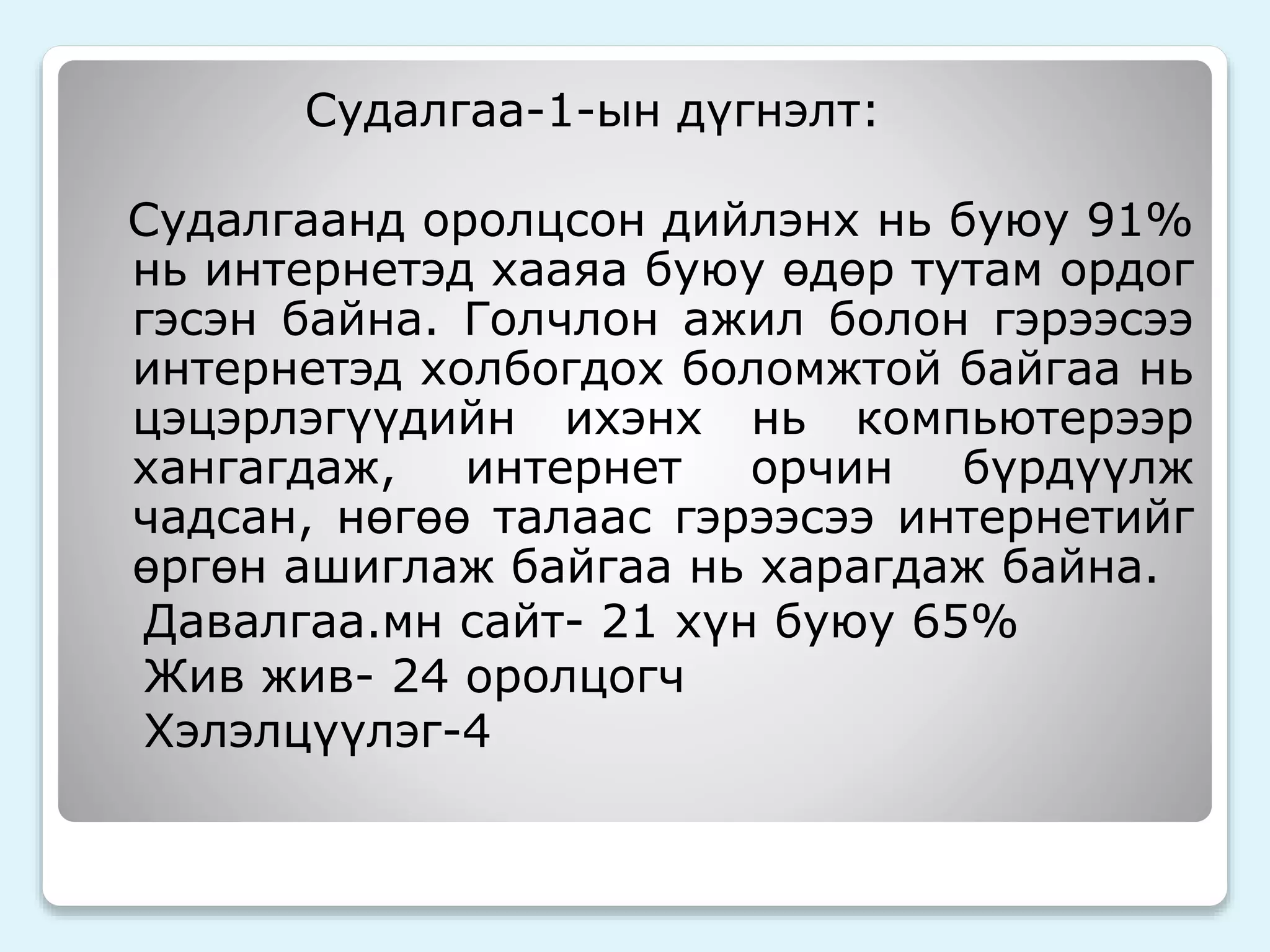 Судалгаа-1-ын дүгнэлт: 
Судалгаанд оролцсон дийлэнх нь буюу 91% 
нь интернетэд хааяа буюу өдөр тутам ордог 
гэсэн байна. Голчлон ажил болон гэрээсээ 
интернетэд холбогдох боломжтой байгаа нь 
цэцэрлэгүүдийн ихэнх нь компьютерээр 
хангагдаж, интернет орчин бүрдүүлж 
чадсан, нөгөө талаас гэрээсээ интернетийг 
өргөн ашиглаж байгаа нь харагдаж байна. 
Давалгаа.мн сайт- 21 хүн буюу 65% 
Жив жив- 24 оролцогч 
Хэлэлцүүлэг-4 
 