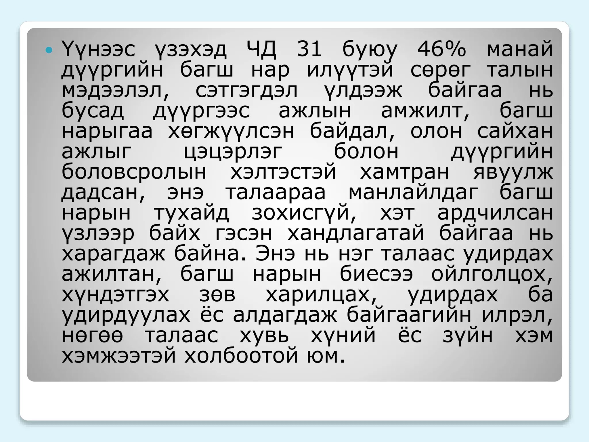  Үүнээс үзэхэд ЧД 31 буюу 46% манай 
дүүргийн багш нар илүүтэй сөрөг талын 
мэдээлэл, сэтгэгдэл үлдээж байгаа нь 
бусад дүүргээс ажлын амжилт, багш 
нарыгаа хөгжүүлсэн байдал, олон сайхан 
ажлыг цэцэрлэг болон дүүргийн 
боловсролын хэлтэстэй хамтран явуулж 
дадсан, энэ талаараа манлайлдаг багш 
нарын тухайд зохисгүй, хэт ардчилсан 
үзлээр байх гэсэн хандлагатай байгаа нь 
харагдаж байна. Энэ нь нэг талаас удирдах 
ажилтан, багш нарын биесээ ойлголцох, 
хүндэтгэх зөв харилцах, удирдах ба 
удирдуулах ёс алдагдаж байгаагийн илрэл, 
нөгөө талаас хувь хүний ёс зүйн хэм 
хэмжээтэй холбоотой юм. 
 