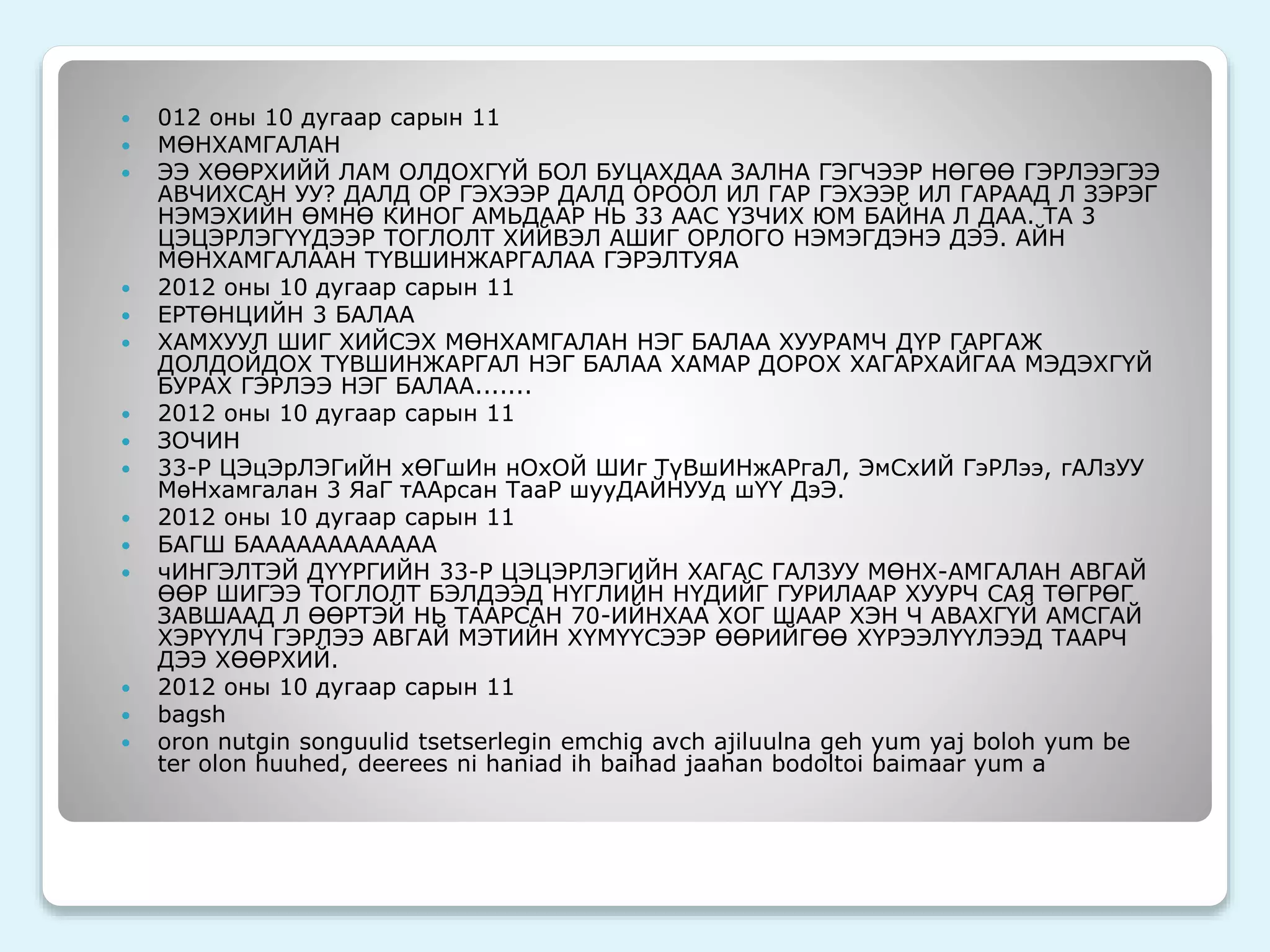  012 оны 10 дугаар сарын 11 
 МӨНХАМГАЛАН 
 ЭЭ ХӨӨРХИЙЙ ЛАМ ОЛДОХГҮЙ БОЛ БУЦАХДАА ЗАЛНА ГЭГЧЭЭР НӨГӨӨ ГЭРЛЭЭГЭЭ 
АВЧИХСАН УУ? ДАЛД ОР ГЭХЭЭР ДАЛД ОРООЛ ИЛ ГАР ГЭХЭЭР ИЛ ГАРААД Л ЗЭРЭГ 
НЭМЭХИЙН ӨМНӨ КИНОГ АМЬДААР НЬ 33 ААС ҮЗЧИХ ЮМ БАЙНА Л ДАА. ТА 3 
ЦЭЦЭРЛЭГҮҮДЭЭР ТОГЛОЛТ ХИЙВЭЛ АШИГ ОРЛОГО НЭМЭГДЭНЭ ДЭЭ. АЙН 
МӨНХАМГАЛААН ТҮВШИНЖАРГАЛАА ГЭРЭЛТУЯА 
 2012 оны 10 дугаар сарын 11 
 ЕРТӨНЦИЙН 3 БАЛАА 
 ХАМХУУЛ ШИГ ХИЙСЭХ МӨНХАМГАЛАН НЭГ БАЛАА ХУУРАМЧ ДҮР ГАРГАЖ 
ДОЛДОЙДОХ ТҮВШИНЖАРГАЛ НЭГ БАЛАА ХАМАР ДОРОХ ХАГАРХАЙГАА МЭДЭХГҮЙ 
БУРАХ ГЭРЛЭЭ НЭГ БАЛАА....... 
 2012 оны 10 дугаар сарын 11 
 ЗОЧИН 
 33-Р ЦЭцЭрЛЭГиЙН хӨГшИн нОхОЙ ШИг ТүВшИНжАРгаЛ, ЭмСхИЙ ГэРЛээ, гАЛзУУ 
МөНхамгалан 3 ЯаГ тААрсан ТааР шууДАЙНУУд шҮҮ ДэЭ. 
 2012 оны 10 дугаар сарын 11 
 БАГШ БАААААААААААА 
 чИНГЭЛТЭЙ ДҮҮРГИЙН 33-Р ЦЭЦЭРЛЭГИЙН ХАГАС ГАЛЗУУ МӨНХ-АМГАЛАН АВГАЙ 
ӨӨР ШИГЭЭ ТОГЛОЛТ БЭЛДЭЭД НҮГЛИЙН НҮДИЙГ ГУРИЛААР ХУУРЧ САЯ ТӨГРӨГ 
ЗАВШААД Л ӨӨРТЭЙ НЬ ТААРСАН 70-ИЙНХАА ХОГ ШААР ХЭН Ч АВАХГҮЙ АМСГАЙ 
ХЭРҮҮЛЧ ГЭРЛЭЭ АВГАЙ МЭТИЙН ХҮМҮҮСЭЭР ӨӨРИЙГӨӨ ХҮРЭЭЛҮҮЛЭЭД ТААРЧ 
ДЭЭ ХӨӨРХИЙ. 
 2012 оны 10 дугаар сарын 11 
 bagsh 
 oron nutgin songuulid tsetserlegin emchig avch ajiluulna geh yum yaj boloh yum be 
ter olon huuhed, deerees ni haniad ih baihad jaahan bodoltoi baimaar yum a 
 