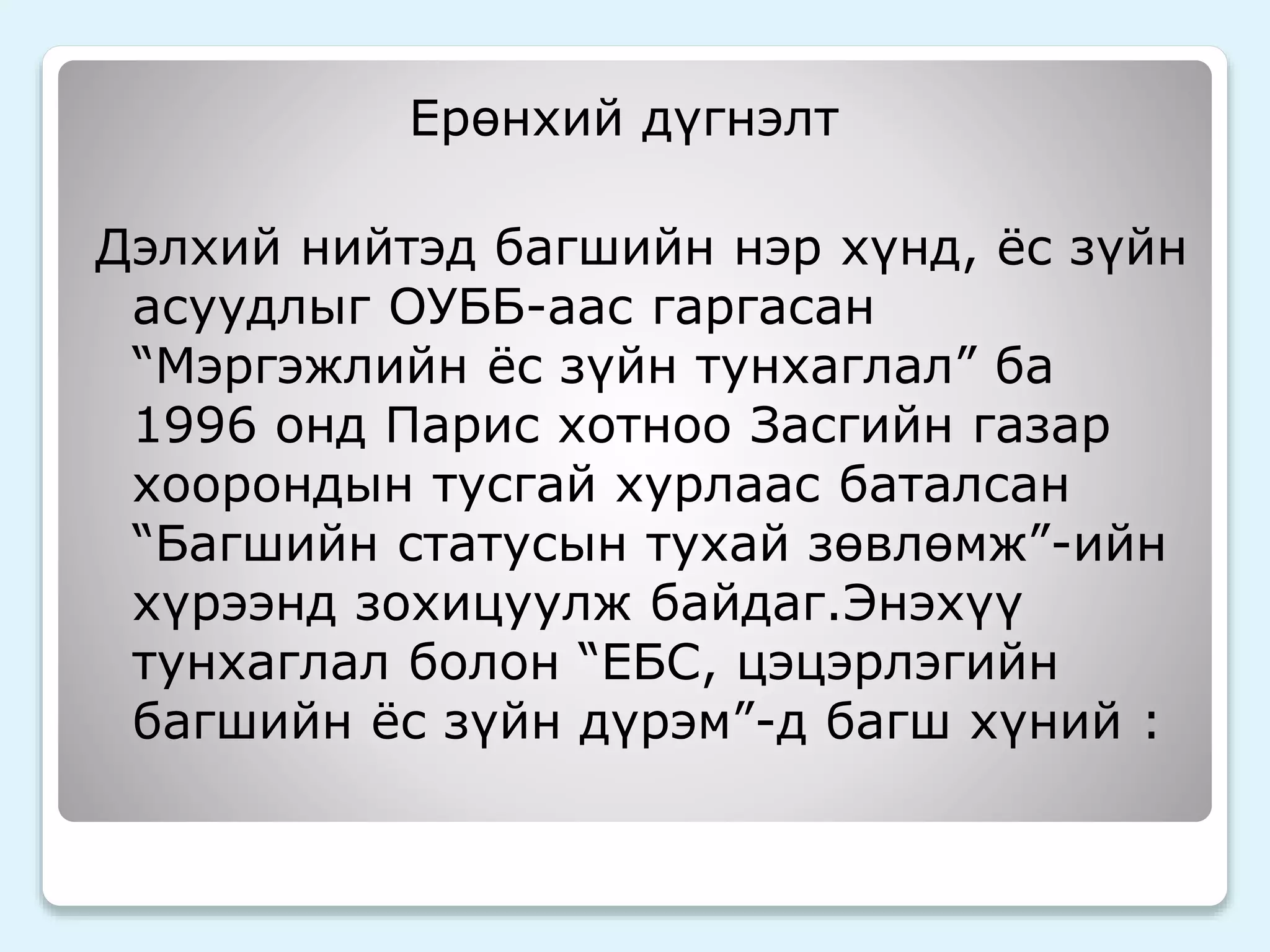 Ерөнхий дүгнэлт 
Дэлхий нийтэд багшийн нэр хүнд, ёс зүйн 
асуудлыг ОУББ-аас гаргасан 
“Мэргэжлийн ёс зүйн тунхаглал” ба 
1996 онд Парис хотноо Засгийн газар 
хоорондын тусгай хурлаас баталсан 
“Багшийн статусын тухай зөвлөмж”-ийн 
хүрээнд зохицуулж байдаг.Энэхүү 
тунхаглал болон “ЕБС, цэцэрлэгийн 
багшийн ёс зүйн дүрэм”-д багш хүний : 
 