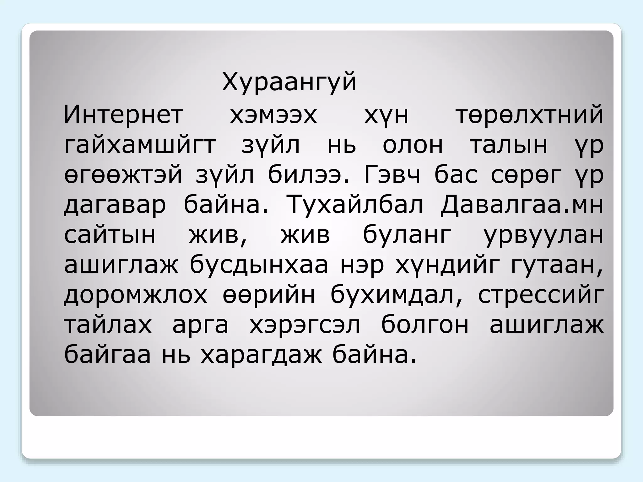 Хураангуй 
Интернет хэмээх хүн төрөлхтний 
гайхамшйгт зүйл нь олон талын үр 
өгөөжтэй зүйл билээ. Гэвч бас сөрөг үр 
дагавар байна. Тухайлбал Давалгаа.мн 
сайтын жив, жив буланг урвуулан 
ашиглаж бусдынхаа нэр хүндийг гутаан, 
доромжлох өөрийн бухимдал, стрессийг 
тайлах арга хэрэгсэл болгон ашиглаж 
байгаа нь харагдаж байна. 
 