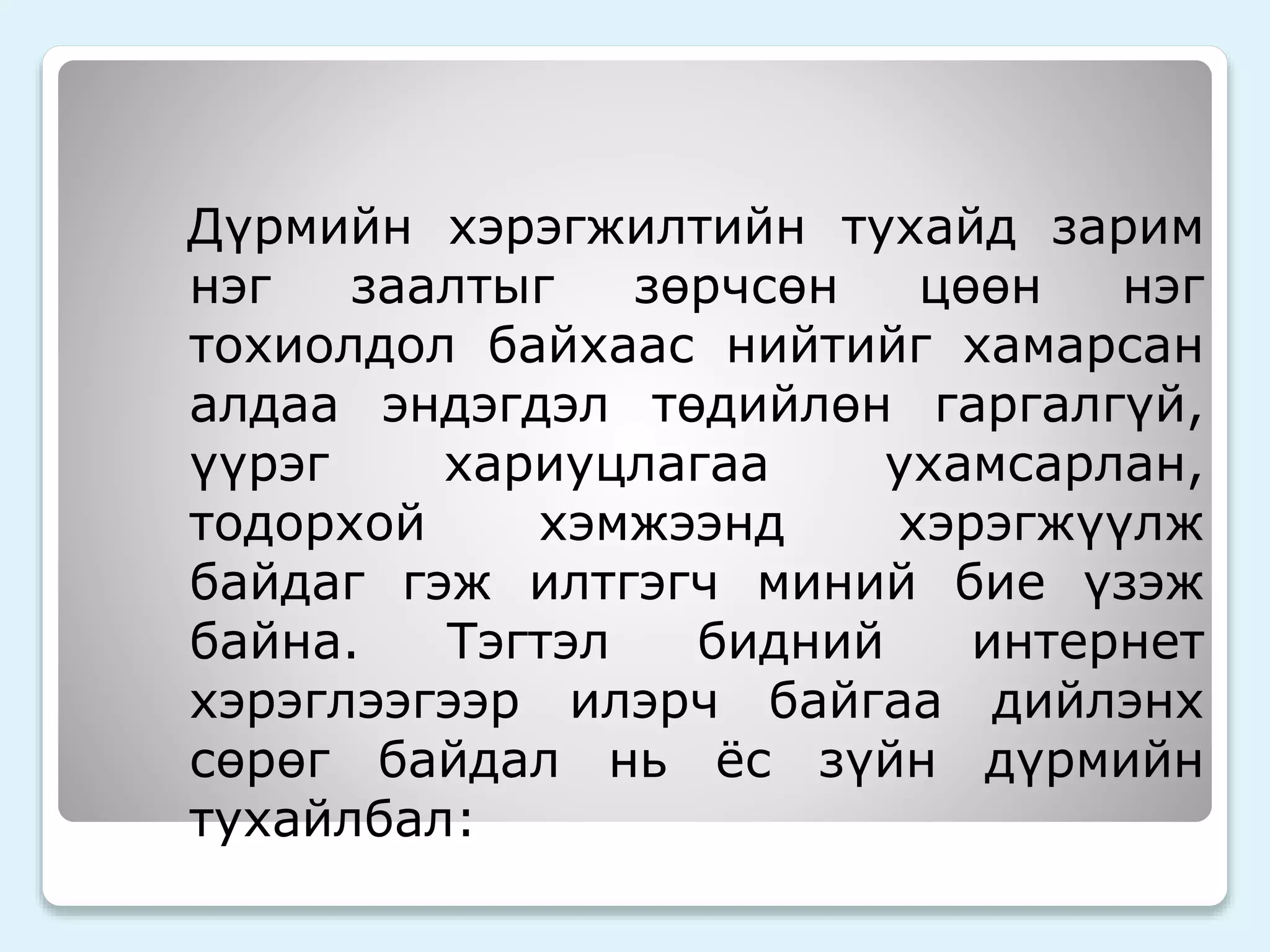 Дүрмийн хэрэгжилтийн тухайд зарим 
нэг заалтыг зөрчсөн цөөн нэг 
тохиолдол байхаас нийтийг хамарсан 
алдаа эндэгдэл төдийлөн гаргалгүй, 
үүрэг хариуцлагаа ухамсарлан, 
тодорхой хэмжээнд хэрэгжүүлж 
байдаг гэж илтгэгч миний бие үзэж 
байна. Тэгтэл бидний интернет 
хэрэглээгээр илэрч байгаа дийлэнх 
сөрөг байдал нь ёс зүйн дүрмийн 
тухайлбал: 
 