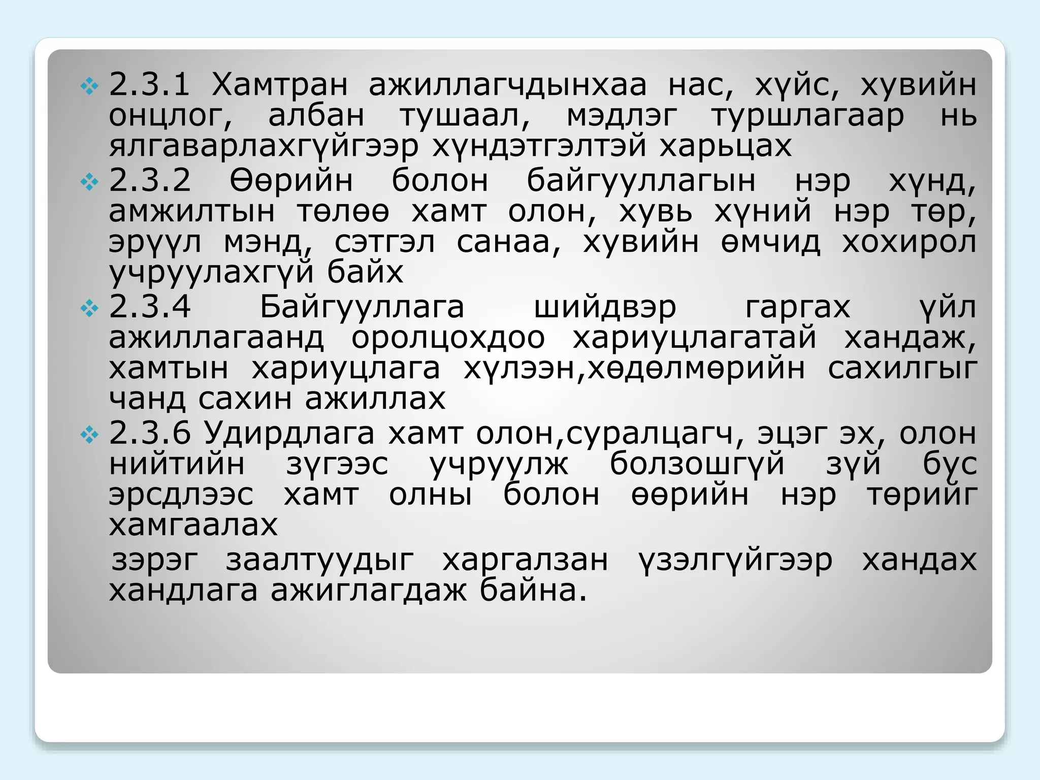  2.3.1 Хамтран ажиллагчдынхаа нас, хүйс, хувийн 
онцлог, албан тушаал, мэдлэг туршлагаар нь 
ялгаварлахгүйгээр хүндэтгэлтэй харьцах 
 2.3.2 Өөрийн болон байгууллагын нэр хүнд, 
амжилтын төлөө хамт олон, хувь хүний нэр төр, 
эрүүл мэнд, сэтгэл санаа, хувийн өмчид хохирол 
учруулахгүй байх 
 2.3.4 Байгууллага шийдвэр гаргах үйл 
ажиллагаанд оролцохдоо хариуцлагатай хандаж, 
хамтын хариуцлага хүлээн,хөдөлмөрийн сахилгыг 
чанд сахин ажиллах 
 2.3.6 Удирдлага хамт олон,суралцагч, эцэг эх, олон 
нийтийн зүгээс учруулж болзошгүй зүй бус 
эрсдлээс хамт олны болон өөрийн нэр төрийг 
хамгаалах 
зэрэг заалтуудыг харгалзан үзэлгүйгээр хандах 
хандлага ажиглагдаж байна. 
 