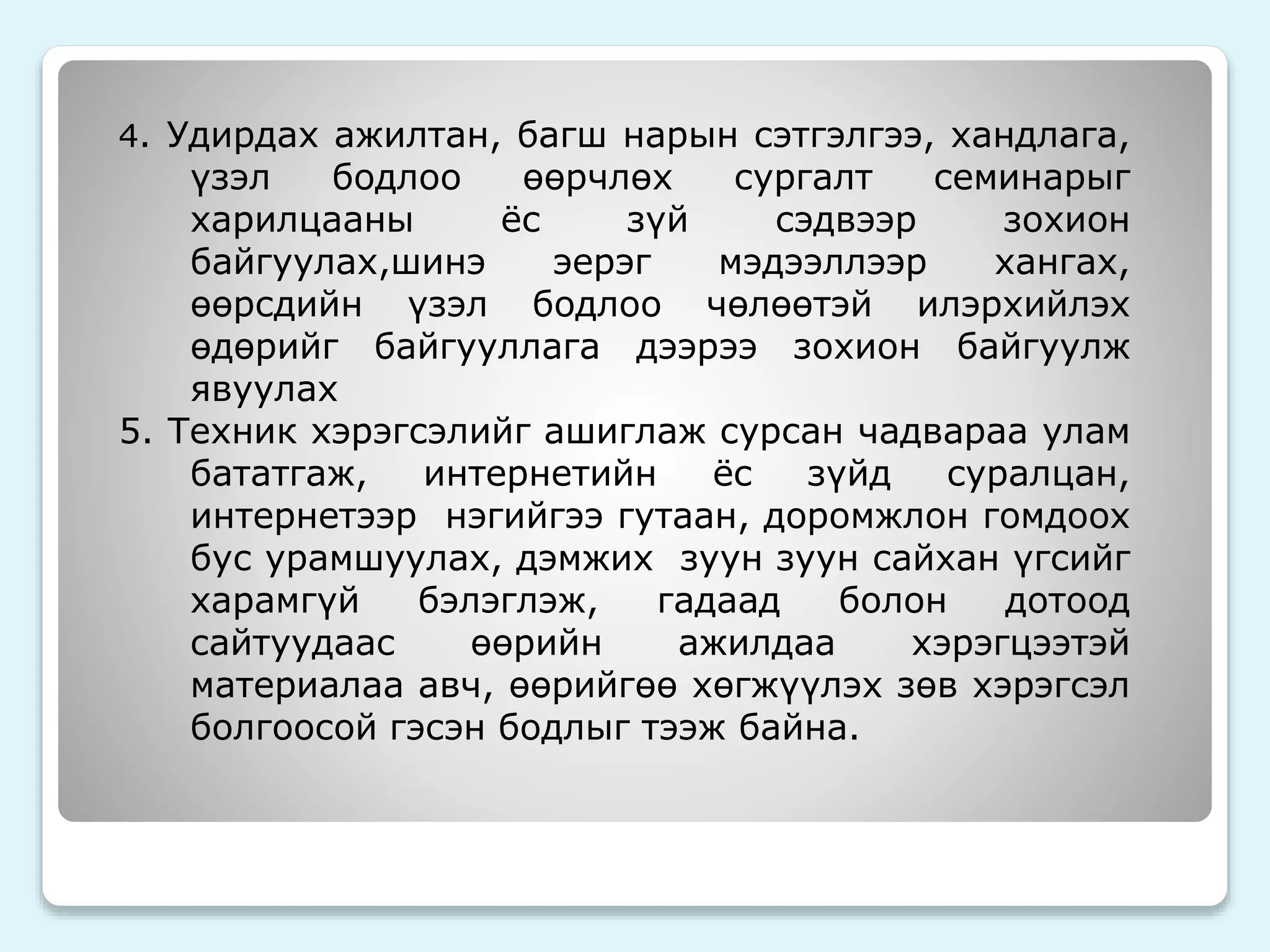 4. Удирдах ажилтан, багш нарын сэтгэлгээ, хандлага, 
үзэл бодлоо өөрчлөх сургалт семинарыг 
харилцааны ёс зүй сэдвээр зохион 
байгуулах,шинэ эерэг мэдээллээр хангах, 
өөрсдийн үзэл бодлоо чөлөөтэй илэрхийлэх 
өдөрийг байгууллага дээрээ зохион байгуулж 
явуулах 
5. Техник хэрэгсэлийг ашиглаж сурсан чадвараа улам 
бататгаж, интернетийн ёс зүйд суралцан, 
интернетээр нэгийгээ гутаан, доромжлон гомдоох 
бус урамшуулах, дэмжих зуун зуун сайхан үгсийг 
харамгүй бэлэглэж, гадаад болон дотоод 
сайтуудаас өөрийн ажилдаа хэрэгцээтэй 
материалаа авч, өөрийгөө хөгжүүлэх зөв хэрэгсэл 
болгоосой гэсэн бодлыг тээж байна. 
 