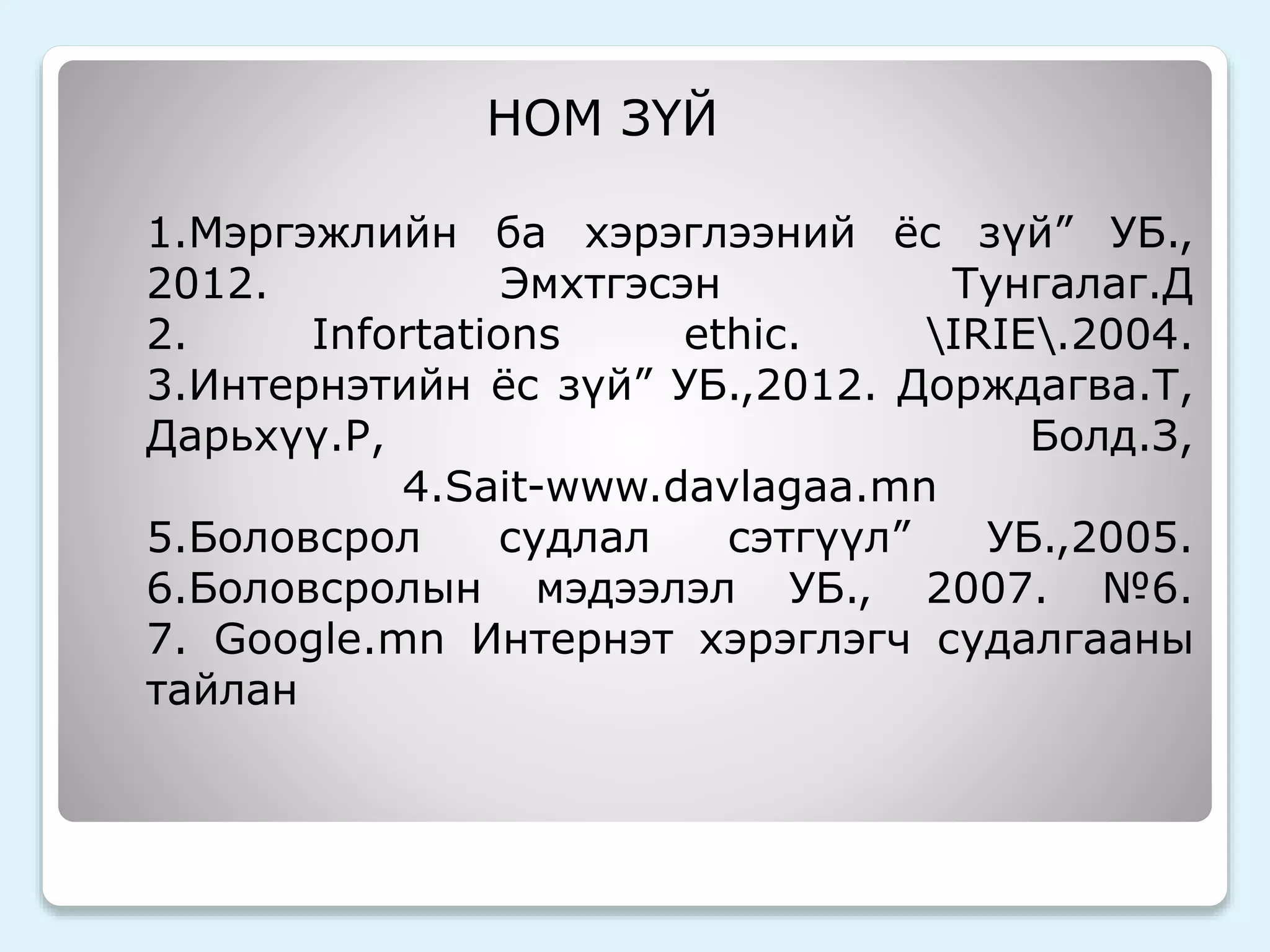 НОМ ЗҮЙ 
1.Мэргэжлийн ба хэрэглээний ёс зүй” УБ., 
2012. Эмхтгэсэн Тунгалаг.Д 
2. Infortations ethic. IRIE.2004. 
3.Интернэтийн ёс зүй” УБ.,2012. Дорждагва.Т, 
Дарьхүү.Р, Болд.З, 
4.Sait-www.davlagaa.mn 
5.Боловсрол судлал сэтгүүл” УБ.,2005. 
6.Боловсролын мэдээлэл УБ., 2007. №6. 
7. Google.mn Интернэт хэрэглэгч судалгааны 
тайлан 
 
