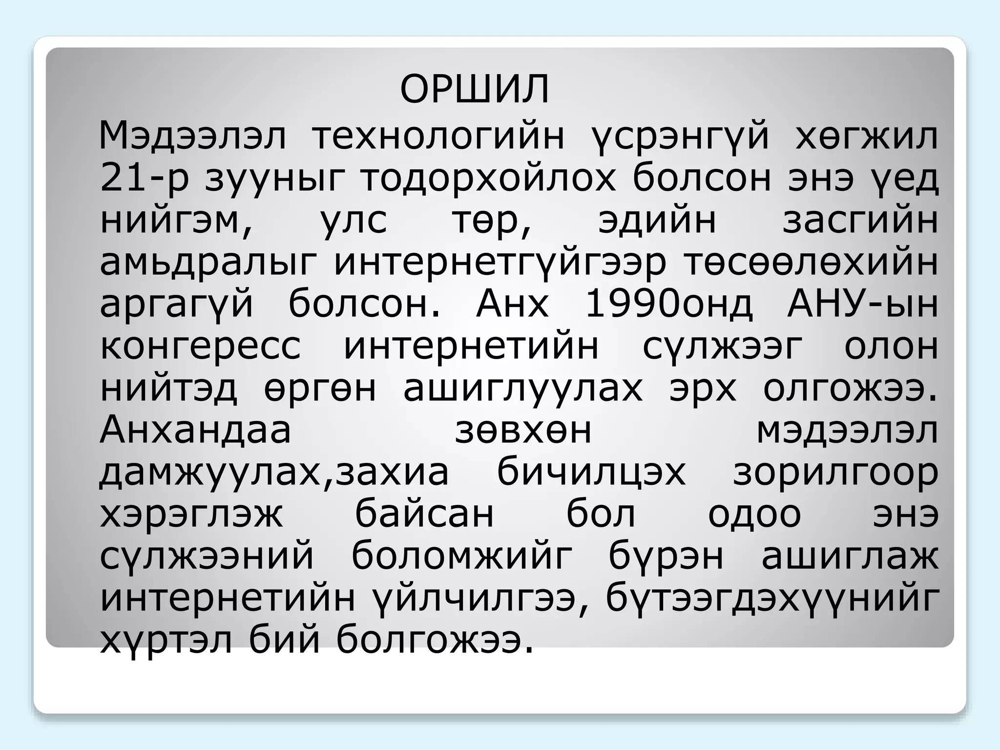 ОРШИЛ 
Мэдээлэл технологийн үсрэнгүй хөгжил 
21-р зууныг тодорхойлох болсон энэ үед 
нийгэм, улс төр, эдийн засгийн 
амьдралыг интернетгүйгээр төсөөлөхийн 
аргагүй болсон. Анх 1990онд АНУ-ын 
конгересс интернетийн сүлжээг олон 
нийтэд өргөн ашиглуулах эрх олгожээ. 
Анхандаа зөвхөн мэдээлэл 
дамжуулах,захиа бичилцэх зорилгоор 
хэрэглэж байсан бол одоо энэ 
сүлжээний боломжийг бүрэн ашиглаж 
интернетийн үйлчилгээ, бүтээгдэхүүнийг 
хүртэл бий болгожээ. 
 
