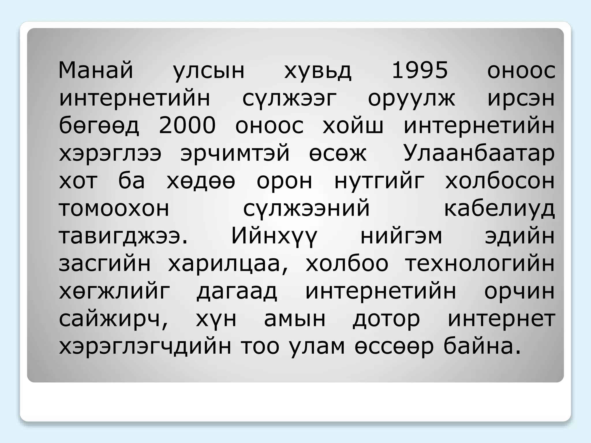 Манай улсын хувьд 1995 оноос 
интернетийн сүлжээг оруулж ирсэн 
бөгөөд 2000 оноос хойш интернетийн 
хэрэглээ эрчимтэй өсөж Улаанбаатар 
хот ба хөдөө орон нутгийг холбосон 
томоохон сүлжээний кабелиуд 
тавигджээ. Ийнхүү нийгэм эдийн 
засгийн харилцаа, холбоо технологийн 
хөгжлийг дагаад интернетийн орчин 
сайжирч, хүн амын дотор интернет 
хэрэглэгчдийн тоо улам өссөөр байна. 
 