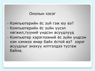 Онолын хэсэг 
 Компьютерийн ёс зүй гэж юу вэ? 
 Компьютерийн ёс зүйн үүсэл 
хөгжил,түүний үндсэн асуудлууд 
 Компьютер хэрэглээний ёс зүйн үндсэн 
хэм хэмжээ ямар байх ёстой вэ? зэрэг 
асуудлыг энэхүү илтгэлдээ тусгаж 
байна. 
 