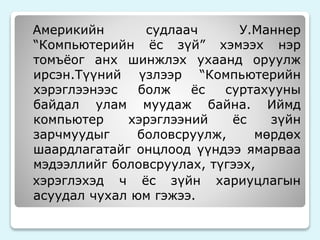 Америкийн судлаач У.Маннер 
“Компьютерийн ёс зүй” хэмээх нэр 
томъёог анх шинжлэх ухаанд оруулж 
ирсэн.Түүний үзлээр “Компьютерийн 
хэрэглээнээс болж ёс суртахууны 
байдал улам муудаж байна. Иймд 
компьютер хэрэглээний ёс зүйн 
зарчмуудыг боловсруулж, мөрдөх 
шаардлагатайг онцлоод үүндээ ямарваа 
мэдээллийг боловсруулах, түгээх, 
хэрэглэхэд ч ёс зүйн хариуцлагын 
асуудал чухал юм гэжээ. 
 